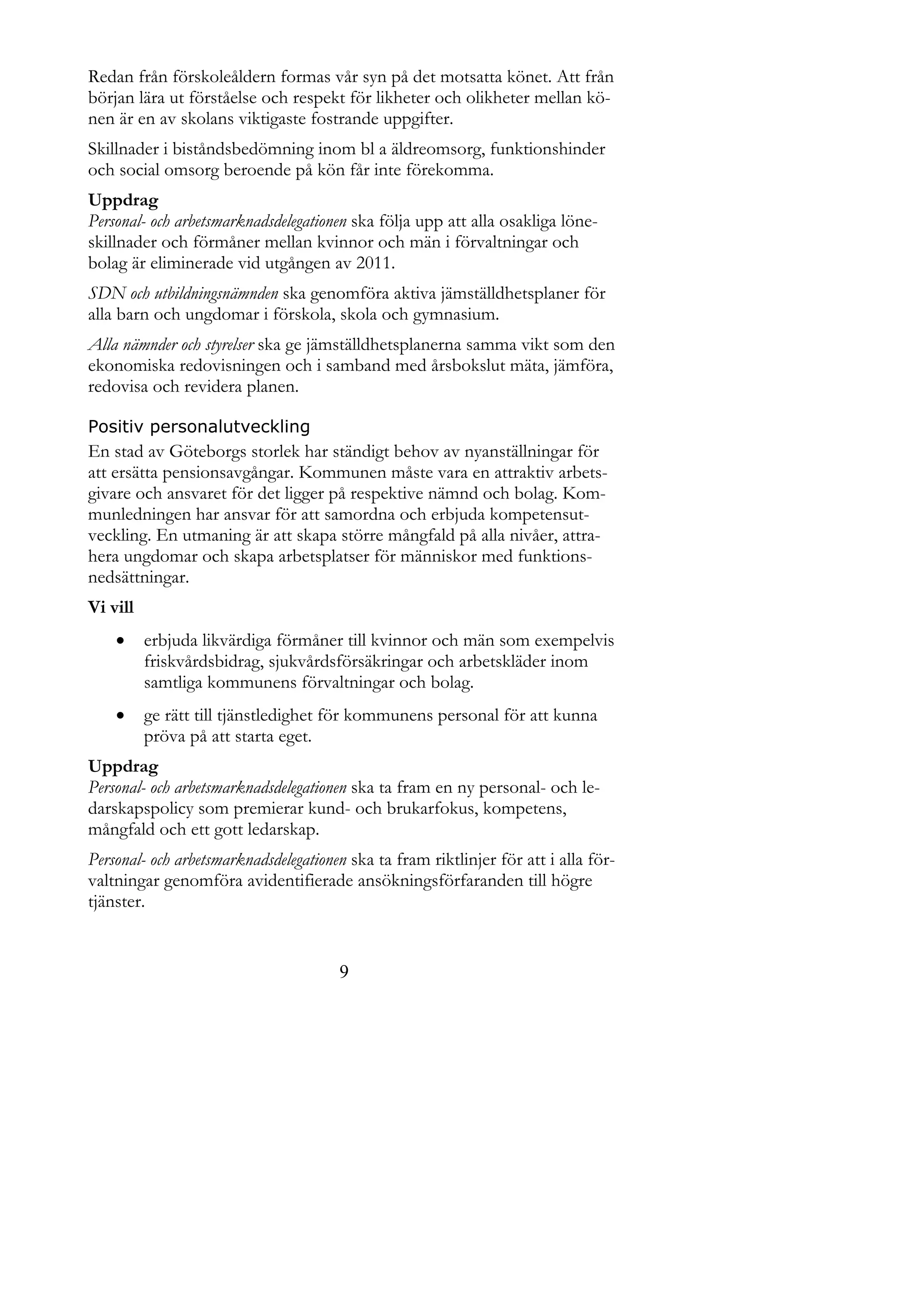 Redan från förskoleåldern formas vår syn på det motsatta könet. Att från
början lära ut förståelse och respekt för likheter och olikheter mellan kö-
nen är en av skolans viktigaste fostrande uppgifter.
Skillnader i biståndsbedömning inom bl a äldreomsorg, funktionshinder
och social omsorg beroende på kön får inte förekomma.
Uppdrag
Personal- och arbetsmarknadsdelegationen ska följa upp att alla osakliga löne-
skillnader och förmåner mellan kvinnor och män i förvaltningar och
bolag är eliminerade vid utgången av 2011.
SDN och utbildningsnämnden ska genomföra aktiva jämställdhetsplaner för
alla barn och ungdomar i förskola, skola och gymnasium.
Alla nämnder och styrelser ska ge jämställdhetsplanerna samma vikt som den
ekonomiska redovisningen och i samband med årsbokslut mäta, jämföra,
redovisa och revidera planen.

Positiv personalutveckling
En stad av Göteborgs storlek har ständigt behov av nyanställningar för
att ersätta pensionsavgångar. Kommunen måste vara en attraktiv arbets-
givare och ansvaret för det ligger på respektive nämnd och bolag. Kom-
munledningen har ansvar för att samordna och erbjuda kompetensut-
veckling. En utmaning är att skapa större mångfald på alla nivåer, attra-
hera ungdomar och skapa arbetsplatser för människor med funktions-
nedsättningar.
Vi vill
         erbjuda likvärdiga förmåner till kvinnor och män som exempelvis
          friskvårdsbidrag, sjukvårdsförsäkringar och arbetskläder inom
          samtliga kommunens förvaltningar och bolag.
         ge rätt till tjänstledighet för kommunens personal för att kunna
          pröva på att starta eget.
Uppdrag
Personal- och arbetsmarknadsdelegationen ska ta fram en ny personal- och le-
darskapspolicy som premierar kund- och brukarfokus, kompetens,
mångfald och ett gott ledarskap.
Personal- och arbetsmarknadsdelegationen ska ta fram riktlinjer för att i alla för-
valtningar genomföra avidentifierade ansökningsförfaranden till högre
tjänster.


                                       9
 
