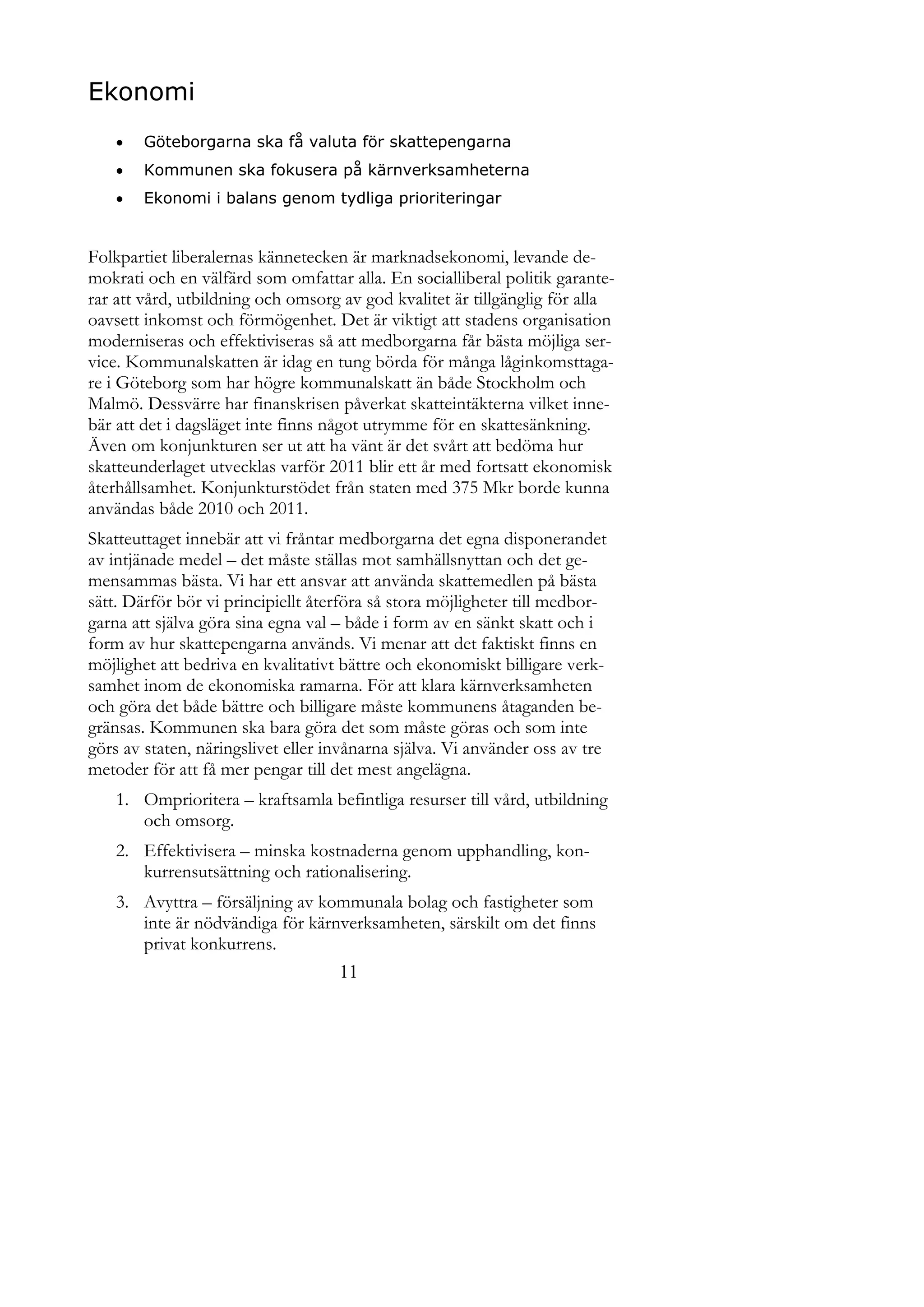 Ekonomi
       Göteborgarna ska få valuta för skattepengarna
       Kommunen ska fokusera på kärnverksamheterna
       Ekonomi i balans genom tydliga prioriteringar


Folkpartiet liberalernas kännetecken är marknadsekonomi, levande de-
mokrati och en välfärd som omfattar alla. En socialliberal politik garante-
rar att vård, utbildning och omsorg av god kvalitet är tillgänglig för alla
oavsett inkomst och förmögenhet. Det är viktigt att stadens organisation
moderniseras och effektiviseras så att medborgarna får bästa möjliga ser-
vice. Kommunalskatten är idag en tung börda för många låginkomsttaga-
re i Göteborg som har högre kommunalskatt än både Stockholm och
Malmö. Dessvärre har finanskrisen påverkat skatteintäkterna vilket inne-
bär att det i dagsläget inte finns något utrymme för en skattesänkning.
Även om konjunkturen ser ut att ha vänt är det svårt att bedöma hur
skatteunderlaget utvecklas varför 2011 blir ett år med fortsatt ekonomisk
återhållsamhet. Konjunkturstödet från staten med 375 Mkr borde kunna
användas både 2010 och 2011.
Skatteuttaget innebär att vi fråntar medborgarna det egna disponerandet
av intjänade medel – det måste ställas mot samhällsnyttan och det ge-
mensammas bästa. Vi har ett ansvar att använda skattemedlen på bästa
sätt. Därför bör vi principiellt återföra så stora möjligheter till medbor-
garna att själva göra sina egna val – både i form av en sänkt skatt och i
form av hur skattepengarna används. Vi menar att det faktiskt finns en
möjlighet att bedriva en kvalitativt bättre och ekonomiskt billigare verk-
samhet inom de ekonomiska ramarna. För att klara kärnverksamheten
och göra det både bättre och billigare måste kommunens åtaganden be-
gränsas. Kommunen ska bara göra det som måste göras och som inte
görs av staten, näringslivet eller invånarna själva. Vi använder oss av tre
metoder för att få mer pengar till det mest angelägna.
    1. Omprioritera – kraftsamla befintliga resurser till vård, utbildning
       och omsorg.
    2. Effektivisera – minska kostnaderna genom upphandling, kon-
       kurrensutsättning och rationalisering.
    3. Avyttra – försäljning av kommunala bolag och fastigheter som
       inte är nödvändiga för kärnverksamheten, särskilt om det finns
       privat konkurrens.
                                    11
 