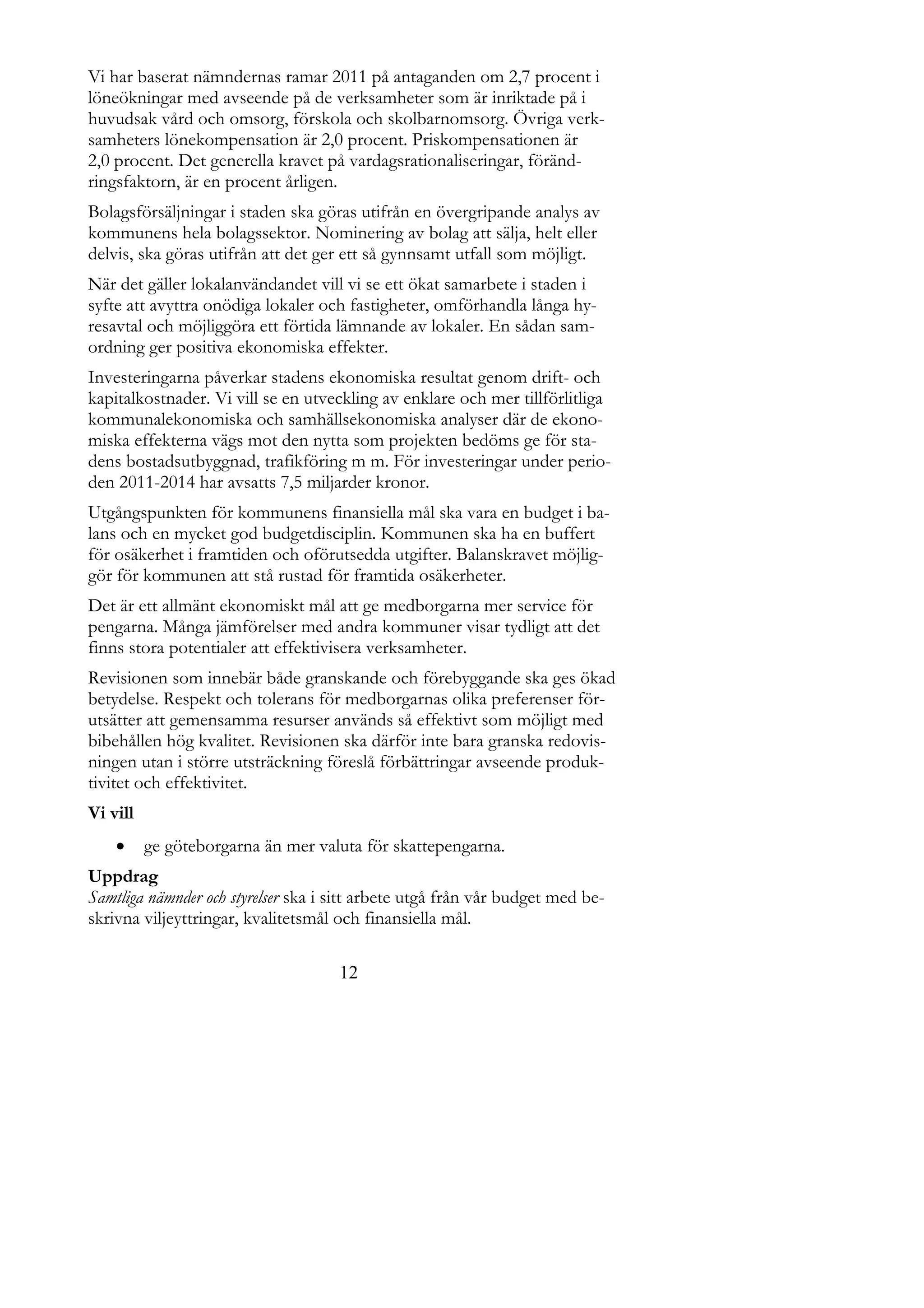 Vi har baserat nämndernas ramar 2011 på antaganden om 2,7 procent i
löneökningar med avseende på de verksamheter som är inriktade på i
huvudsak vård och omsorg, förskola och skolbarnomsorg. Övriga verk-
samheters lönekompensation är 2,0 procent. Priskompensationen är
2,0 procent. Det generella kravet på vardagsrationaliseringar, föränd-
ringsfaktorn, är en procent årligen.
Bolagsförsäljningar i staden ska göras utifrån en övergripande analys av
kommunens hela bolagssektor. Nominering av bolag att sälja, helt eller
delvis, ska göras utifrån att det ger ett så gynnsamt utfall som möjligt.
När det gäller lokalanvändandet vill vi se ett ökat samarbete i staden i
syfte att avyttra onödiga lokaler och fastigheter, omförhandla långa hy-
resavtal och möjliggöra ett förtida lämnande av lokaler. En sådan sam-
ordning ger positiva ekonomiska effekter.
Investeringarna påverkar stadens ekonomiska resultat genom drift- och
kapitalkostnader. Vi vill se en utveckling av enklare och mer tillförlitliga
kommunalekonomiska och samhällsekonomiska analyser där de ekono-
miska effekterna vägs mot den nytta som projekten bedöms ge för sta-
dens bostadsutbyggnad, trafikföring m m. För investeringar under perio-
den 2011-2014 har avsatts 7,5 miljarder kronor.
Utgångspunkten för kommunens finansiella mål ska vara en budget i ba-
lans och en mycket god budgetdisciplin. Kommunen ska ha en buffert
för osäkerhet i framtiden och oförutsedda utgifter. Balanskravet möjlig-
gör för kommunen att stå rustad för framtida osäkerheter.
Det är ett allmänt ekonomiskt mål att ge medborgarna mer service för
pengarna. Många jämförelser med andra kommuner visar tydligt att det
finns stora potentialer att effektivisera verksamheter.
Revisionen som innebär både granskande och förebyggande ska ges ökad
betydelse. Respekt och tolerans för medborgarnas olika preferenser för-
utsätter att gemensamma resurser används så effektivt som möjligt med
bibehållen hög kvalitet. Revisionen ska därför inte bara granska redovis-
ningen utan i större utsträckning föreslå förbättringar avseende produk-
tivitet och effektivitet.
Vi vill
         ge göteborgarna än mer valuta för skattepengarna.
Uppdrag
Samtliga nämnder och styrelser ska i sitt arbete utgå från vår budget med be-
skrivna viljeyttringar, kvalitetsmål och finansiella mål.

                                     12
 
