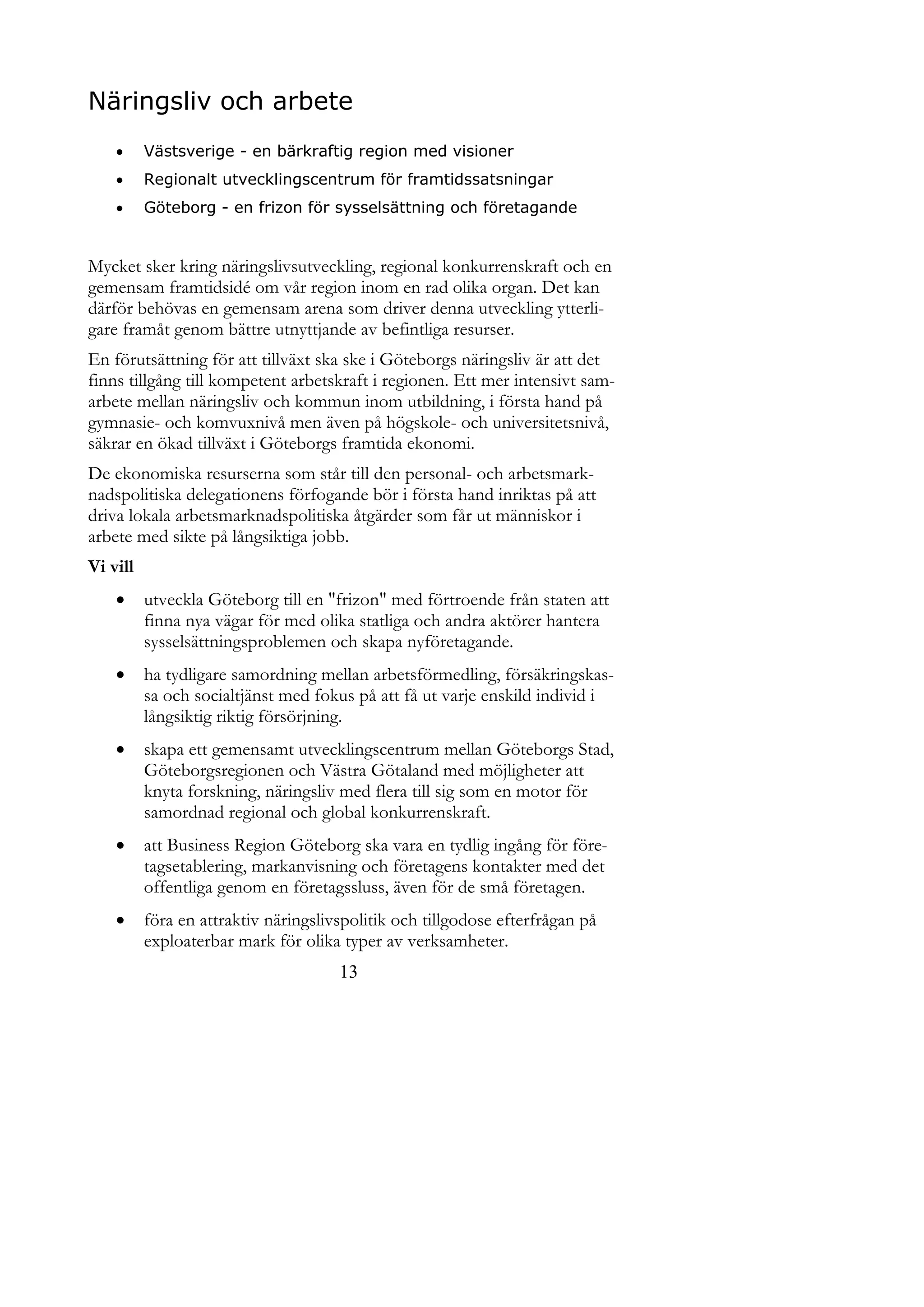 Näringsliv och arbete
         Västsverige - en bärkraftig region med visioner
         Regionalt utvecklingscentrum för framtidssatsningar
         Göteborg - en frizon för sysselsättning och företagande


Mycket sker kring näringslivsutveckling, regional konkurrenskraft och en
gemensam framtidsidé om vår region inom en rad olika organ. Det kan
därför behövas en gemensam arena som driver denna utveckling ytterli-
gare framåt genom bättre utnyttjande av befintliga resurser.
En förutsättning för att tillväxt ska ske i Göteborgs näringsliv är att det
finns tillgång till kompetent arbetskraft i regionen. Ett mer intensivt sam-
arbete mellan näringsliv och kommun inom utbildning, i första hand på
gymnasie- och komvuxnivå men även på högskole- och universitetsnivå,
säkrar en ökad tillväxt i Göteborgs framtida ekonomi.
De ekonomiska resurserna som står till den personal- och arbetsmark-
nadspolitiska delegationens förfogande bör i första hand inriktas på att
driva lokala arbetsmarknadspolitiska åtgärder som får ut människor i
arbete med sikte på långsiktiga jobb.
Vi vill
         utveckla Göteborg till en "frizon" med förtroende från staten att
          finna nya vägar för med olika statliga och andra aktörer hantera
          sysselsättningsproblemen och skapa nyföretagande.
         ha tydligare samordning mellan arbetsförmedling, försäkringskas-
          sa och socialtjänst med fokus på att få ut varje enskild individ i
          långsiktig riktig försörjning.
         skapa ett gemensamt utvecklingscentrum mellan Göteborgs Stad,
          Göteborgsregionen och Västra Götaland med möjligheter att
          knyta forskning, näringsliv med flera till sig som en motor för
          samordnad regional och global konkurrenskraft.
         att Business Region Göteborg ska vara en tydlig ingång för före-
          tagsetablering, markanvisning och företagens kontakter med det
          offentliga genom en företagssluss, även för de små företagen.
         föra en attraktiv näringslivspolitik och tillgodose efterfrågan på
          exploaterbar mark för olika typer av verksamheter.
                                      13
 