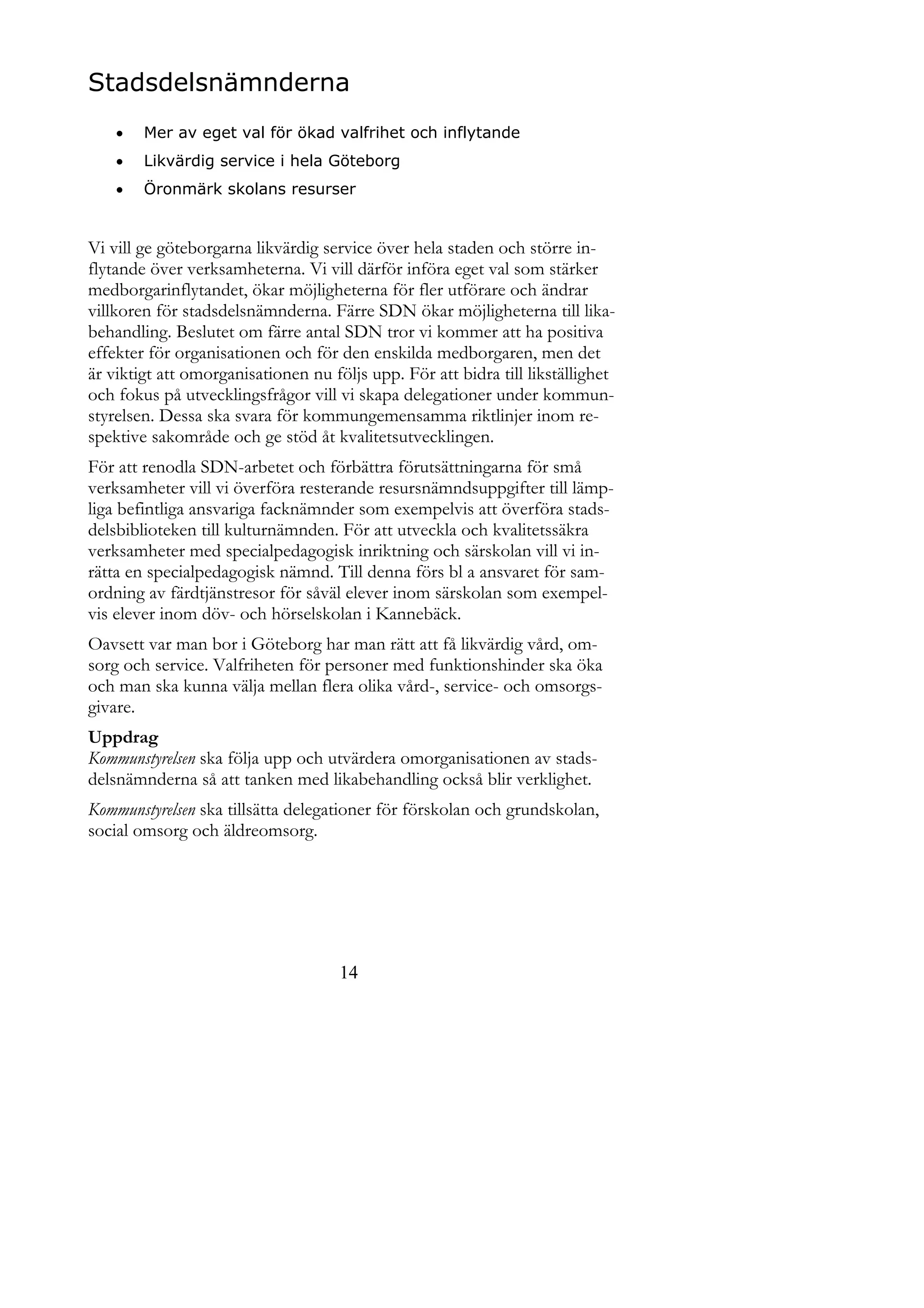 Stadsdelsnämnderna
       Mer av eget val för ökad valfrihet och inflytande
       Likvärdig service i hela Göteborg
       Öronmärk skolans resurser


Vi vill ge göteborgarna likvärdig service över hela staden och större in-
flytande över verksamheterna. Vi vill därför införa eget val som stärker
medborgarinflytandet, ökar möjligheterna för fler utförare och ändrar
villkoren för stadsdelsnämnderna. Färre SDN ökar möjligheterna till lika-
behandling. Beslutet om färre antal SDN tror vi kommer att ha positiva
effekter för organisationen och för den enskilda medborgaren, men det
är viktigt att omorganisationen nu följs upp. För att bidra till likställighet
och fokus på utvecklingsfrågor vill vi skapa delegationer under kommun-
styrelsen. Dessa ska svara för kommungemensamma riktlinjer inom re-
spektive sakområde och ge stöd åt kvalitetsutvecklingen.
För att renodla SDN-arbetet och förbättra förutsättningarna för små
verksamheter vill vi överföra resterande resursnämndsuppgifter till lämp-
liga befintliga ansvariga facknämnder som exempelvis att överföra stads-
delsbiblioteken till kulturnämnden. För att utveckla och kvalitetssäkra
verksamheter med specialpedagogisk inriktning och särskolan vill vi in-
rätta en specialpedagogisk nämnd. Till denna förs bl a ansvaret för sam-
ordning av färdtjänstresor för såväl elever inom särskolan som exempel-
vis elever inom döv- och hörselskolan i Kannebäck.
Oavsett var man bor i Göteborg har man rätt att få likvärdig vård, om-
sorg och service. Valfriheten för personer med funktionshinder ska öka
och man ska kunna välja mellan flera olika vård-, service- och omsorgs-
givare.
Uppdrag
Kommunstyrelsen ska följa upp och utvärdera omorganisationen av stads-
delsnämnderna så att tanken med likabehandling också blir verklighet.
Kommunstyrelsen ska tillsätta delegationer för förskolan och grundskolan,
social omsorg och äldreomsorg.




                                     14
 