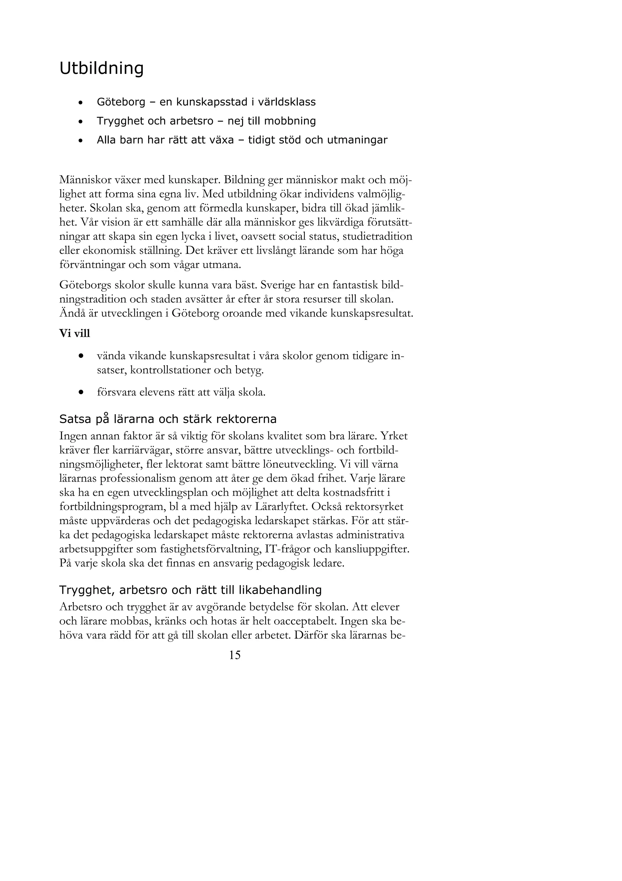 Utbildning
         Göteborg – en kunskapsstad i världsklass
         Trygghet och arbetsro – nej till mobbning
         Alla barn har rätt att växa – tidigt stöd och utmaningar


Människor växer med kunskaper. Bildning ger människor makt och möj-
lighet att forma sina egna liv. Med utbildning ökar individens valmöjlig-
heter. Skolan ska, genom att förmedla kunskaper, bidra till ökad jämlik-
het. Vår vision är ett samhälle där alla människor ges likvärdiga förutsätt-
ningar att skapa sin egen lycka i livet, oavsett social status, studietradition
eller ekonomisk ställning. Det kräver ett livslångt lärande som har höga
förväntningar och som vågar utmana.
Göteborgs skolor skulle kunna vara bäst. Sverige har en fantastisk bild-
ningstradition och staden avsätter år efter år stora resurser till skolan.
Ändå är utvecklingen i Göteborg oroande med vikande kunskapsresultat.
Vi vill
         vända vikande kunskapsresultat i våra skolor genom tidigare in-
          satser, kontrollstationer och betyg.
         försvara elevens rätt att välja skola.

Satsa på lärarna och stärk rektorerna
Ingen annan faktor är så viktig för skolans kvalitet som bra lärare. Yrket
kräver fler karriärvägar, större ansvar, bättre utvecklings- och fortbild-
ningsmöjligheter, fler lektorat samt bättre löneutveckling. Vi vill värna
lärarnas professionalism genom att åter ge dem ökad frihet. Varje lärare
ska ha en egen utvecklingsplan och möjlighet att delta kostnadsfritt i
fortbildningsprogram, bl a med hjälp av Lärarlyftet. Också rektorsyrket
måste uppvärderas och det pedagogiska ledarskapet stärkas. För att stär-
ka det pedagogiska ledarskapet måste rektorerna avlastas administrativa
arbetsuppgifter som fastighetsförvaltning, IT-frågor och kansliuppgifter.
På varje skola ska det finnas en ansvarig pedagogisk ledare.

Trygghet, arbetsro och rätt till likabehandling
Arbetsro och trygghet är av avgörande betydelse för skolan. Att elever
och lärare mobbas, kränks och hotas är helt oacceptabelt. Ingen ska be-
höva vara rädd för att gå till skolan eller arbetet. Därför ska lärarnas be-
                                       15
 