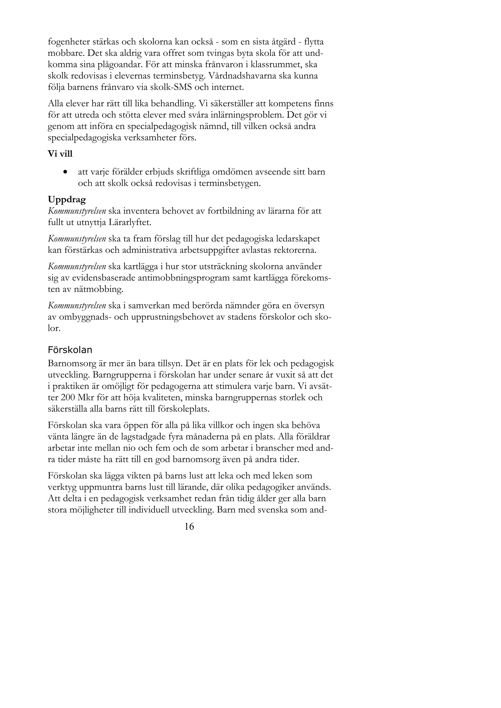 fogenheter stärkas och skolorna kan också - som en sista åtgärd - flytta
mobbare. Det ska aldrig vara offret som tvingas byta skola för att und-
komma sina plågoandar. För att minska frånvaron i klassrummet, ska
skolk redovisas i elevernas terminsbetyg. Vårdnadshavarna ska kunna
följa barnens frånvaro via skolk-SMS och internet.
Alla elever har rätt till lika behandling. Vi säkerställer att kompetens finns
för att utreda och stötta elever med svåra inlärningsproblem. Det gör vi
genom att införa en specialpedagogisk nämnd, till vilken också andra
specialpedagogiska verksamheter förs.
Vi vill
         att varje förälder erbjuds skriftliga omdömen avseende sitt barn
          och att skolk också redovisas i terminsbetygen.
Uppdrag
Kommunstyrelsen ska inventera behovet av fortbildning av lärarna för att
fullt ut utnyttja Lärarlyftet.
Kommunstyrelsen ska ta fram förslag till hur det pedagogiska ledarskapet
kan förstärkas och administrativa arbetsuppgifter avlastas rektorerna.
Kommunstyrelsen ska kartlägga i hur stor utsträckning skolorna använder
sig av evidensbaserade antimobbningsprogram samt kartlägga förekoms-
ten av nätmobbing.
Kommunstyrelsen ska i samverkan med berörda nämnder göra en översyn
av ombyggnads- och upprustningsbehovet av stadens förskolor och sko-
lor.

Förskolan
Barnomsorg är mer än bara tillsyn. Det är en plats för lek och pedagogisk
utveckling. Barngrupperna i förskolan har under senare år vuxit så att det
i praktiken är omöjligt för pedagogerna att stimulera varje barn. Vi avsät-
ter 200 Mkr för att höja kvaliteten, minska barngruppernas storlek och
säkerställa alla barns rätt till förskoleplats.
Förskolan ska vara öppen för alla på lika villkor och ingen ska behöva
vänta längre än de lagstadgade fyra månaderna på en plats. Alla föräldrar
arbetar inte mellan nio och fem och de som arbetar i branscher med and-
ra tider måste ha rätt till en god barnomsorg även på andra tider.
Förskolan ska lägga vikten på barns lust att leka och med leken som
verktyg uppmuntra barns lust till lärande, där olika pedagogiker används.
Att delta i en pedagogisk verksamhet redan från tidig ålder ger alla barn
stora möjligheter till individuell utveckling. Barn med svenska som and-
                                     16
 