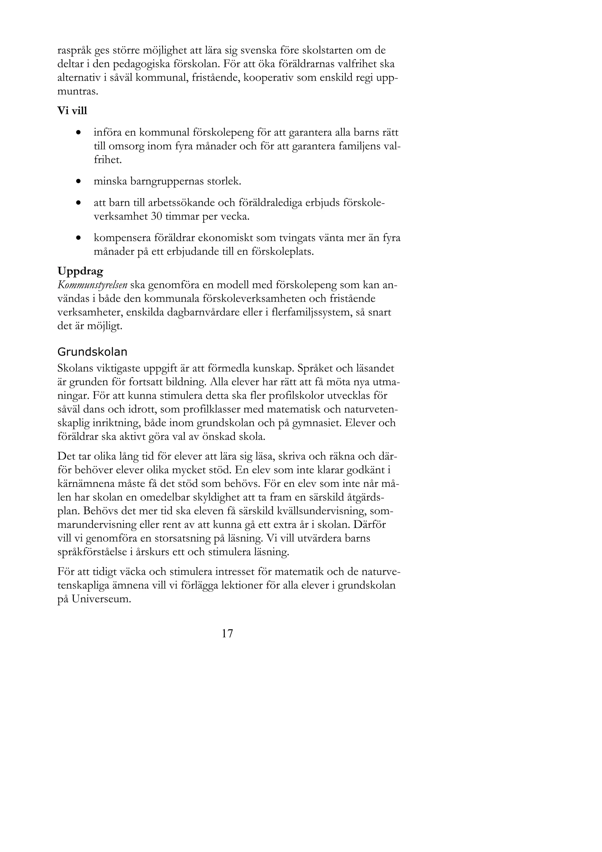 raspråk ges större möjlighet att lära sig svenska före skolstarten om de
deltar i den pedagogiska förskolan. För att öka föräldrarnas valfrihet ska
alternativ i såväl kommunal, fristående, kooperativ som enskild regi upp-
muntras.
Vi vill
         införa en kommunal förskolepeng för att garantera alla barns rätt
          till omsorg inom fyra månader och för att garantera familjens val-
          frihet.
         minska barngruppernas storlek.
         att barn till arbetssökande och föräldralediga erbjuds förskole-
          verksamhet 30 timmar per vecka.
         kompensera föräldrar ekonomiskt som tvingats vänta mer än fyra
          månader på ett erbjudande till en förskoleplats.
Uppdrag
Kommunstyrelsen ska genomföra en modell med förskolepeng som kan an-
vändas i både den kommunala förskoleverksamheten och fristående
verksamheter, enskilda dagbarnvårdare eller i flerfamiljssystem, så snart
det är möjligt.

Grundskolan
Skolans viktigaste uppgift är att förmedla kunskap. Språket och läsandet
är grunden för fortsatt bildning. Alla elever har rätt att få möta nya utma-
ningar. För att kunna stimulera detta ska fler profilskolor utvecklas för
såväl dans och idrott, som profilklasser med matematisk och naturveten-
skaplig inriktning, både inom grundskolan och på gymnasiet. Elever och
föräldrar ska aktivt göra val av önskad skola.
Det tar olika lång tid för elever att lära sig läsa, skriva och räkna och där-
för behöver elever olika mycket stöd. En elev som inte klarar godkänt i
kärnämnena måste få det stöd som behövs. För en elev som inte når må-
len har skolan en omedelbar skyldighet att ta fram en särskild åtgärds-
plan. Behövs det mer tid ska eleven få särskild kvällsundervisning, som-
marundervisning eller rent av att kunna gå ett extra år i skolan. Därför
vill vi genomföra en storsatsning på läsning. Vi vill utvärdera barns
språkförståelse i årskurs ett och stimulera läsning.
För att tidigt väcka och stimulera intresset för matematik och de naturve-
tenskapliga ämnena vill vi förlägga lektioner för alla elever i grundskolan
på Universeum.

                                      17
 