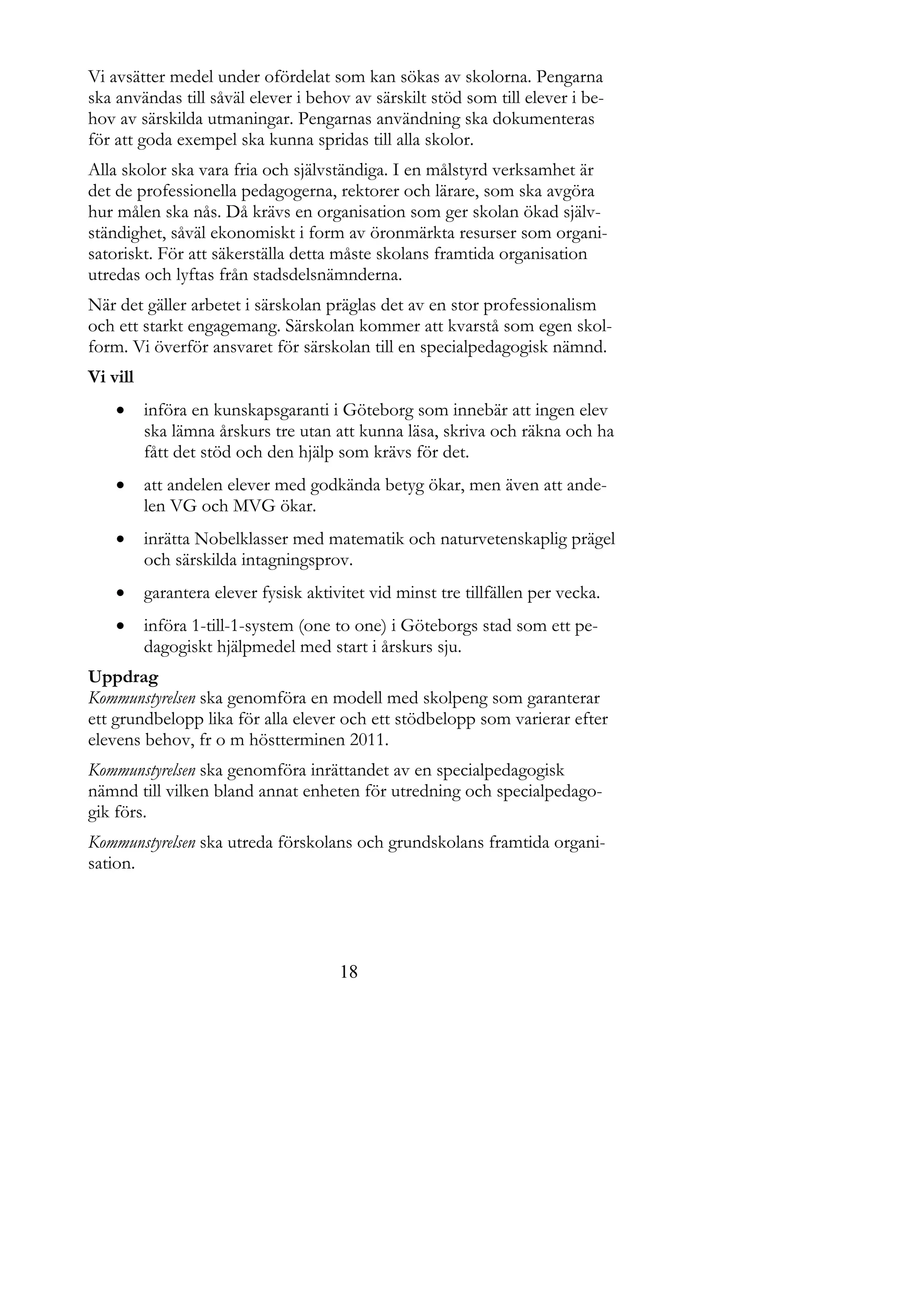 Vi avsätter medel under ofördelat som kan sökas av skolorna. Pengarna
ska användas till såväl elever i behov av särskilt stöd som till elever i be-
hov av särskilda utmaningar. Pengarnas användning ska dokumenteras
för att goda exempel ska kunna spridas till alla skolor.
Alla skolor ska vara fria och självständiga. I en målstyrd verksamhet är
det de professionella pedagogerna, rektorer och lärare, som ska avgöra
hur målen ska nås. Då krävs en organisation som ger skolan ökad själv-
ständighet, såväl ekonomiskt i form av öronmärkta resurser som organi-
satoriskt. För att säkerställa detta måste skolans framtida organisation
utredas och lyftas från stadsdelsnämnderna.
När det gäller arbetet i särskolan präglas det av en stor professionalism
och ett starkt engagemang. Särskolan kommer att kvarstå som egen skol-
form. Vi överför ansvaret för särskolan till en specialpedagogisk nämnd.
Vi vill
         införa en kunskapsgaranti i Göteborg som innebär att ingen elev
          ska lämna årskurs tre utan att kunna läsa, skriva och räkna och ha
          fått det stöd och den hjälp som krävs för det.
         att andelen elever med godkända betyg ökar, men även att ande-
          len VG och MVG ökar.
         inrätta Nobelklasser med matematik och naturvetenskaplig prägel
          och särskilda intagningsprov.
         garantera elever fysisk aktivitet vid minst tre tillfällen per vecka.
         införa 1-till-1-system (one to one) i Göteborgs stad som ett pe-
          dagogiskt hjälpmedel med start i årskurs sju.
Uppdrag
Kommunstyrelsen ska genomföra en modell med skolpeng som garanterar
ett grundbelopp lika för alla elever och ett stödbelopp som varierar efter
elevens behov, fr o m höstterminen 2011.
Kommunstyrelsen ska genomföra inrättandet av en specialpedagogisk
nämnd till vilken bland annat enheten för utredning och specialpedago-
gik förs.
Kommunstyrelsen ska utreda förskolans och grundskolans framtida organi-
sation.




                                       18
 