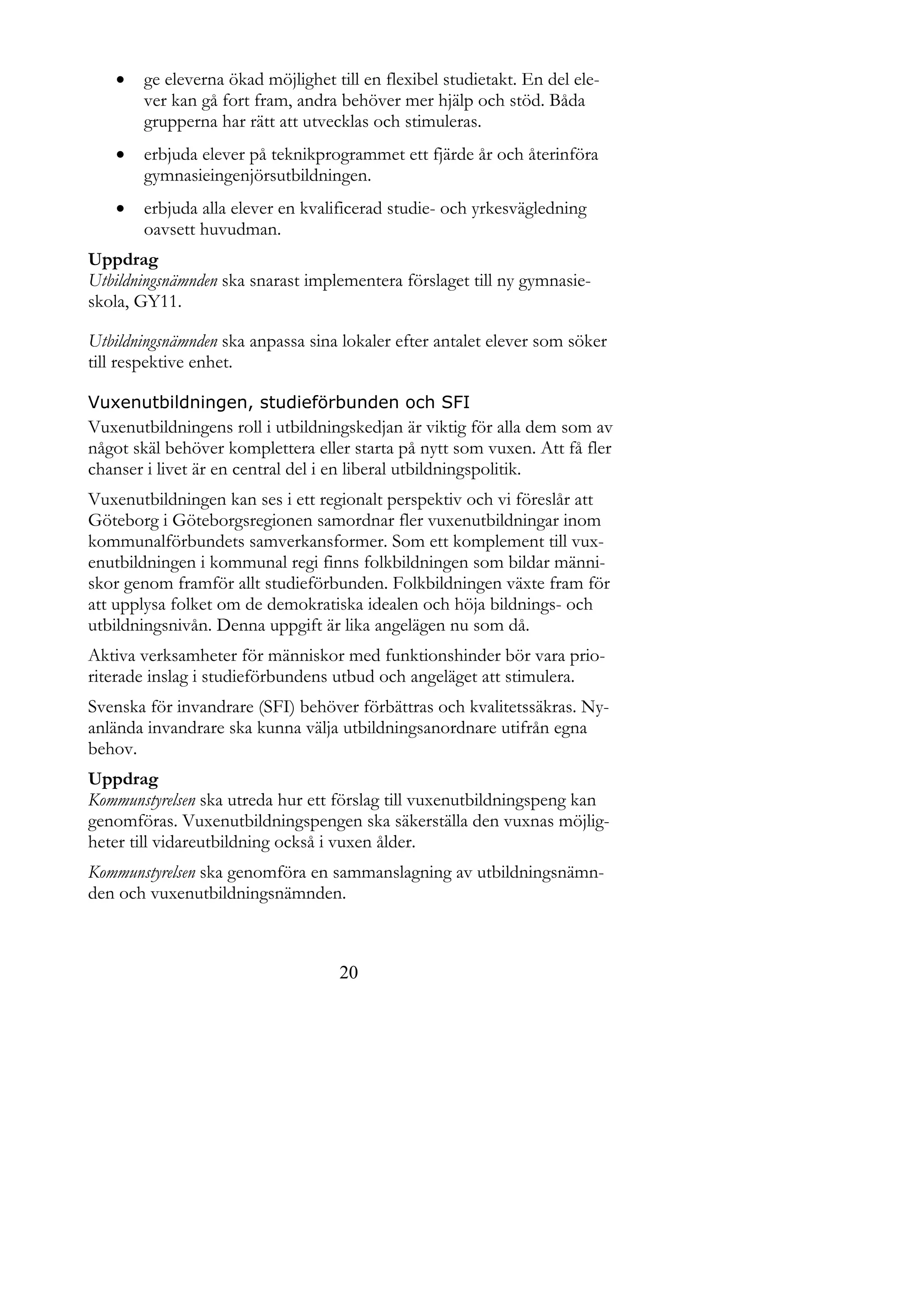    ge eleverna ökad möjlighet till en flexibel studietakt. En del ele-
       ver kan gå fort fram, andra behöver mer hjälp och stöd. Båda
       grupperna har rätt att utvecklas och stimuleras.
      erbjuda elever på teknikprogrammet ett fjärde år och återinföra
       gymnasieingenjörsutbildningen.
      erbjuda alla elever en kvalificerad studie- och yrkesvägledning
       oavsett huvudman.
Uppdrag
Utbildningsnämnden ska snarast implementera förslaget till ny gymnasie-
skola, GY11.

Utbildningsnämnden ska anpassa sina lokaler efter antalet elever som söker
till respektive enhet.

Vuxenutbildningen, studieförbunden och SFI
Vuxenutbildningens roll i utbildningskedjan är viktig för alla dem som av
något skäl behöver komplettera eller starta på nytt som vuxen. Att få fler
chanser i livet är en central del i en liberal utbildningspolitik.
Vuxenutbildningen kan ses i ett regionalt perspektiv och vi föreslår att
Göteborg i Göteborgsregionen samordnar fler vuxenutbildningar inom
kommunalförbundets samverkansformer. Som ett komplement till vux-
enutbildningen i kommunal regi finns folkbildningen som bildar männi-
skor genom framför allt studieförbunden. Folkbildningen växte fram för
att upplysa folket om de demokratiska idealen och höja bildnings- och
utbildningsnivån. Denna uppgift är lika angelägen nu som då.
Aktiva verksamheter för människor med funktionshinder bör vara prio-
riterade inslag i studieförbundens utbud och angeläget att stimulera.
Svenska för invandrare (SFI) behöver förbättras och kvalitetssäkras. Ny-
anlända invandrare ska kunna välja utbildningsanordnare utifrån egna
behov.
Uppdrag
Kommunstyrelsen ska utreda hur ett förslag till vuxenutbildningspeng kan
genomföras. Vuxenutbildningspengen ska säkerställa den vuxnas möjlig-
heter till vidareutbildning också i vuxen ålder.
Kommunstyrelsen ska genomföra en sammanslagning av utbildningsnämn-
den och vuxenutbildningsnämnden.



                                   20
 