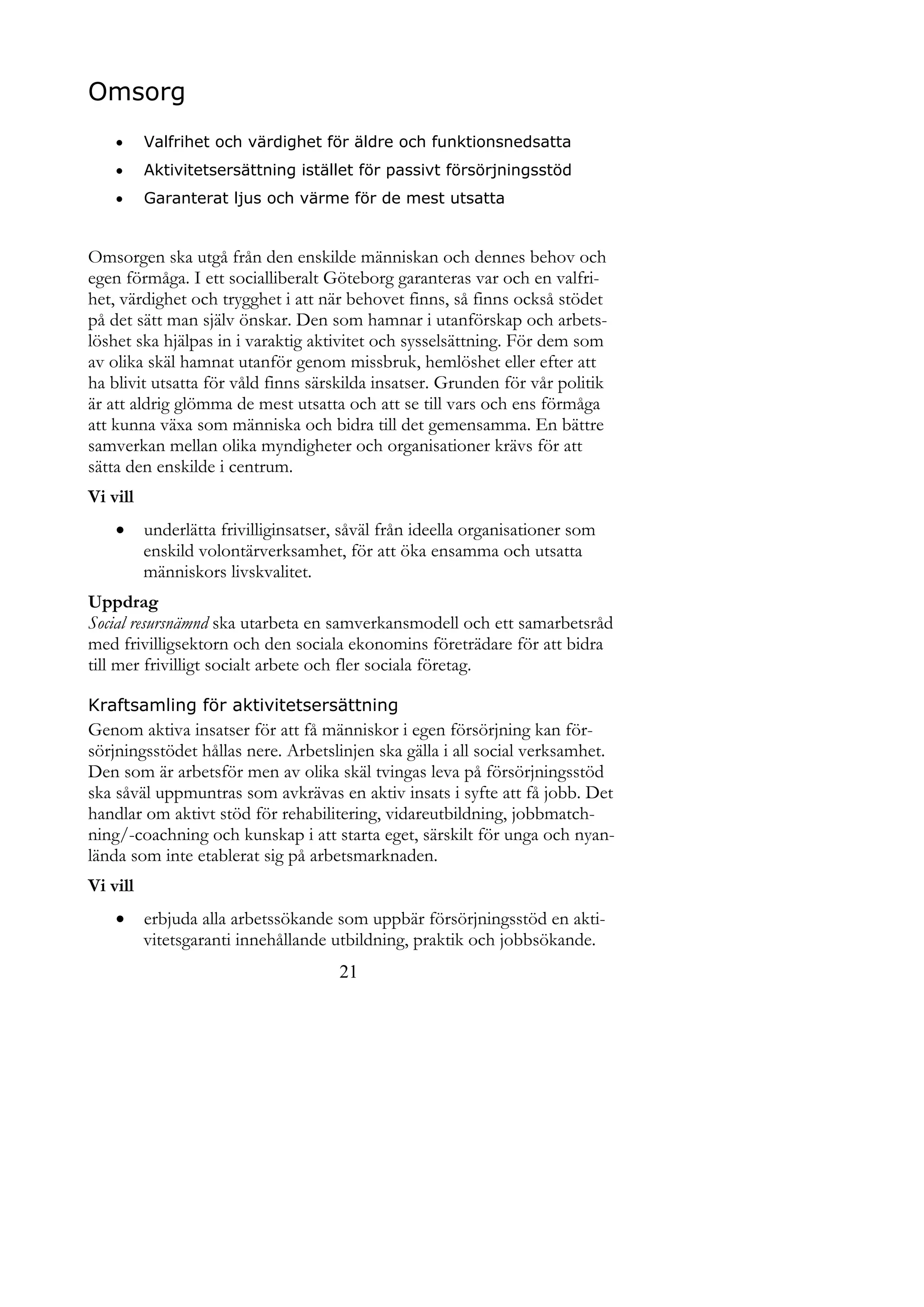 Omsorg
         Valfrihet och värdighet för äldre och funktionsnedsatta
         Aktivitetsersättning istället för passivt försörjningsstöd
         Garanterat ljus och värme för de mest utsatta


Omsorgen ska utgå från den enskilde människan och dennes behov och
egen förmåga. I ett socialliberalt Göteborg garanteras var och en valfri-
het, värdighet och trygghet i att när behovet finns, så finns också stödet
på det sätt man själv önskar. Den som hamnar i utanförskap och arbets-
löshet ska hjälpas in i varaktig aktivitet och sysselsättning. För dem som
av olika skäl hamnat utanför genom missbruk, hemlöshet eller efter att
ha blivit utsatta för våld finns särskilda insatser. Grunden för vår politik
är att aldrig glömma de mest utsatta och att se till vars och ens förmåga
att kunna växa som människa och bidra till det gemensamma. En bättre
samverkan mellan olika myndigheter och organisationer krävs för att
sätta den enskilde i centrum.
Vi vill
         underlätta frivilliginsatser, såväl från ideella organisationer som
          enskild volontärverksamhet, för att öka ensamma och utsatta
          människors livskvalitet.
Uppdrag
Social resursnämnd ska utarbeta en samverkansmodell och ett samarbetsråd
med frivilligsektorn och den sociala ekonomins företrädare för att bidra
till mer frivilligt socialt arbete och fler sociala företag.

Kraftsamling för aktivitetsersättning
Genom aktiva insatser för att få människor i egen försörjning kan för-
sörjningsstödet hållas nere. Arbetslinjen ska gälla i all social verksamhet.
Den som är arbetsför men av olika skäl tvingas leva på försörjningsstöd
ska såväl uppmuntras som avkrävas en aktiv insats i syfte att få jobb. Det
handlar om aktivt stöd för rehabilitering, vidareutbildning, jobbmatch-
ning/-coachning och kunskap i att starta eget, särskilt för unga och nyan-
lända som inte etablerat sig på arbetsmarknaden.
Vi vill
         erbjuda alla arbetssökande som uppbär försörjningsstöd en akti-
          vitetsgaranti innehållande utbildning, praktik och jobbsökande.
                                       21
 