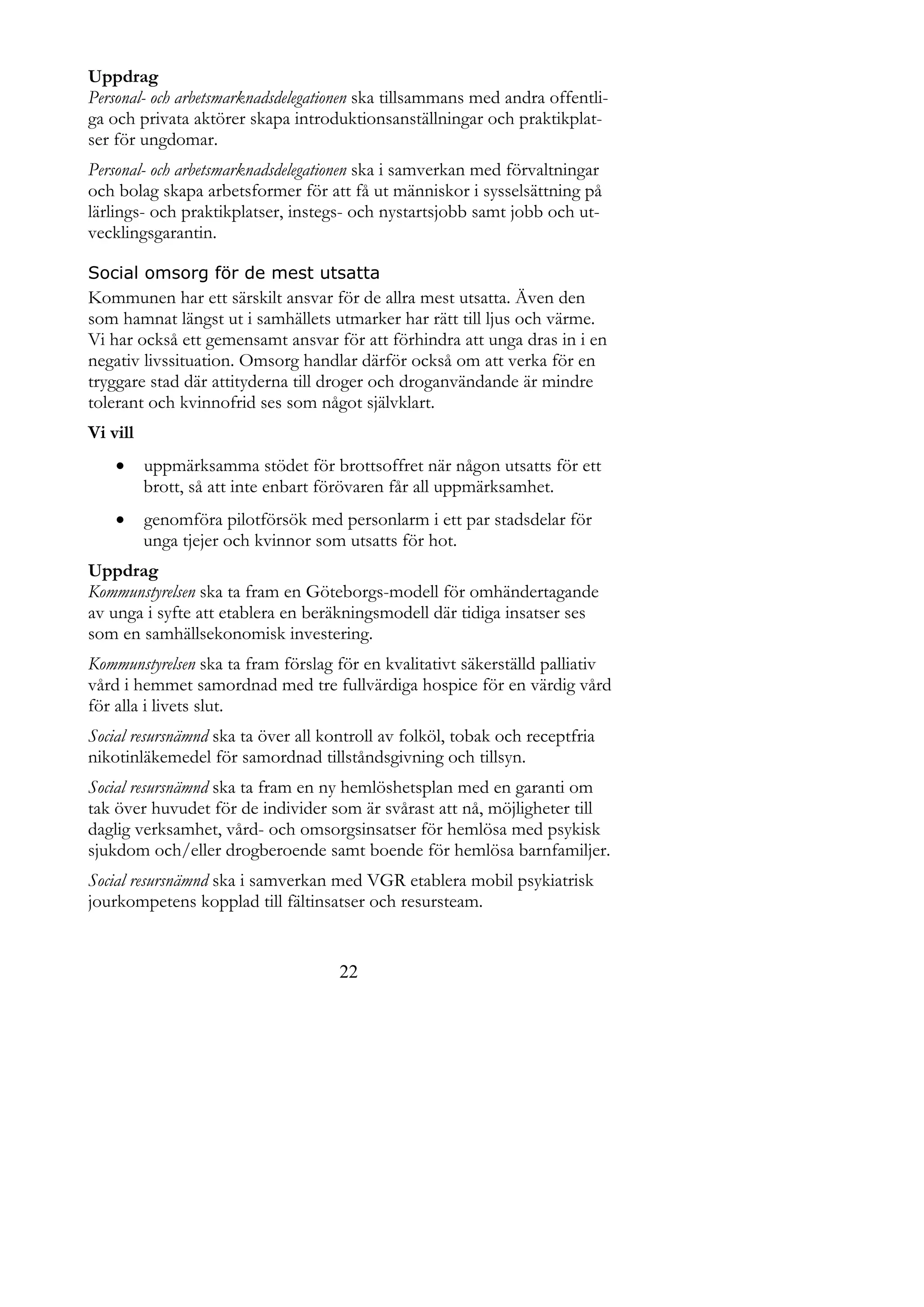Uppdrag
Personal- och arbetsmarknadsdelegationen ska tillsammans med andra offentli-
ga och privata aktörer skapa introduktionsanställningar och praktikplat-
ser för ungdomar.
Personal- och arbetsmarknadsdelegationen ska i samverkan med förvaltningar
och bolag skapa arbetsformer för att få ut människor i sysselsättning på
lärlings- och praktikplatser, instegs- och nystartsjobb samt jobb och ut-
vecklingsgarantin.

Social omsorg för de mest utsatta
Kommunen har ett särskilt ansvar för de allra mest utsatta. Även den
som hamnat längst ut i samhällets utmarker har rätt till ljus och värme.
Vi har också ett gemensamt ansvar för att förhindra att unga dras in i en
negativ livssituation. Omsorg handlar därför också om att verka för en
tryggare stad där attityderna till droger och droganvändande är mindre
tolerant och kvinnofrid ses som något självklart.
Vi vill
         uppmärksamma stödet för brottsoffret när någon utsatts för ett
          brott, så att inte enbart förövaren får all uppmärksamhet.
         genomföra pilotförsök med personlarm i ett par stadsdelar för
          unga tjejer och kvinnor som utsatts för hot.
Uppdrag
Kommunstyrelsen ska ta fram en Göteborgs-modell för omhändertagande
av unga i syfte att etablera en beräkningsmodell där tidiga insatser ses
som en samhällsekonomisk investering.
Kommunstyrelsen ska ta fram förslag för en kvalitativt säkerställd palliativ
vård i hemmet samordnad med tre fullvärdiga hospice för en värdig vård
för alla i livets slut.
Social resursnämnd ska ta över all kontroll av folköl, tobak och receptfria
nikotinläkemedel för samordnad tillståndsgivning och tillsyn.
Social resursnämnd ska ta fram en ny hemlöshetsplan med en garanti om
tak över huvudet för de individer som är svårast att nå, möjligheter till
daglig verksamhet, vård- och omsorgsinsatser för hemlösa med psykisk
sjukdom och/eller drogberoende samt boende för hemlösa barnfamiljer.
Social resursnämnd ska i samverkan med VGR etablera mobil psykiatrisk
jourkompetens kopplad till fältinsatser och resursteam.


                                     22
 