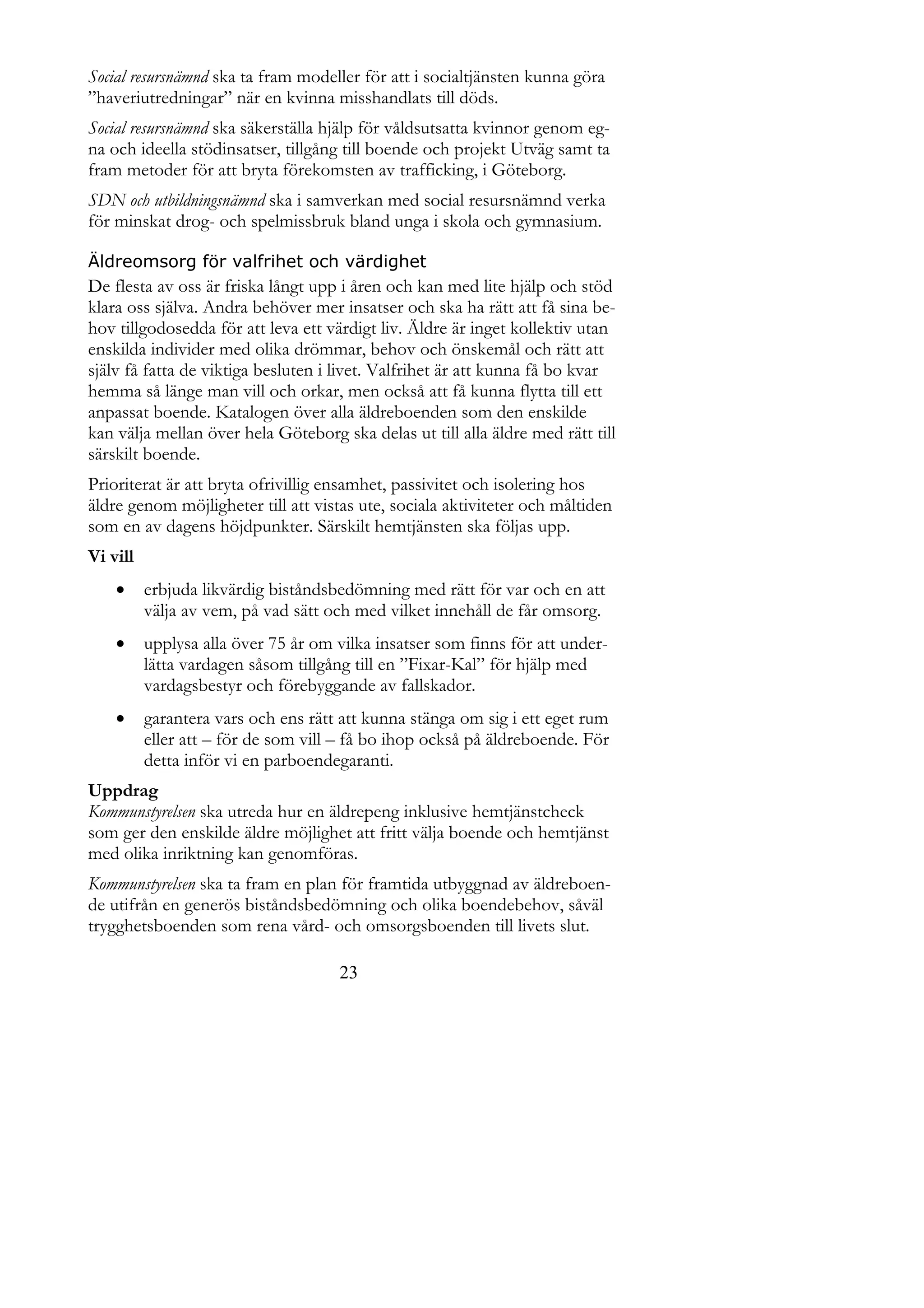 Social resursnämnd ska ta fram modeller för att i socialtjänsten kunna göra
”haveriutredningar” när en kvinna misshandlats till döds.
Social resursnämnd ska säkerställa hjälp för våldsutsatta kvinnor genom eg-
na och ideella stödinsatser, tillgång till boende och projekt Utväg samt ta
fram metoder för att bryta förekomsten av trafficking, i Göteborg.
SDN och utbildningsnämnd ska i samverkan med social resursnämnd verka
för minskat drog- och spelmissbruk bland unga i skola och gymnasium.

Äldreomsorg för valfrihet och värdighet
De flesta av oss är friska långt upp i åren och kan med lite hjälp och stöd
klara oss själva. Andra behöver mer insatser och ska ha rätt att få sina be-
hov tillgodosedda för att leva ett värdigt liv. Äldre är inget kollektiv utan
enskilda individer med olika drömmar, behov och önskemål och rätt att
själv få fatta de viktiga besluten i livet. Valfrihet är att kunna få bo kvar
hemma så länge man vill och orkar, men också att få kunna flytta till ett
anpassat boende. Katalogen över alla äldreboenden som den enskilde
kan välja mellan över hela Göteborg ska delas ut till alla äldre med rätt till
särskilt boende.
Prioriterat är att bryta ofrivillig ensamhet, passivitet och isolering hos
äldre genom möjligheter till att vistas ute, sociala aktiviteter och måltiden
som en av dagens höjdpunkter. Särskilt hemtjänsten ska följas upp.
Vi vill
         erbjuda likvärdig biståndsbedömning med rätt för var och en att
          välja av vem, på vad sätt och med vilket innehåll de får omsorg.
         upplysa alla över 75 år om vilka insatser som finns för att under-
          lätta vardagen såsom tillgång till en ”Fixar-Kal” för hjälp med
          vardagsbestyr och förebyggande av fallskador.
         garantera vars och ens rätt att kunna stänga om sig i ett eget rum
          eller att – för de som vill – få bo ihop också på äldreboende. För
          detta inför vi en parboendegaranti.
Uppdrag
Kommunstyrelsen ska utreda hur en äldrepeng inklusive hemtjänstcheck
som ger den enskilde äldre möjlighet att fritt välja boende och hemtjänst
med olika inriktning kan genomföras.
Kommunstyrelsen ska ta fram en plan för framtida utbyggnad av äldreboen-
de utifrån en generös biståndsbedömning och olika boendebehov, såväl
trygghetsboenden som rena vård- och omsorgsboenden till livets slut.

                                     23
 