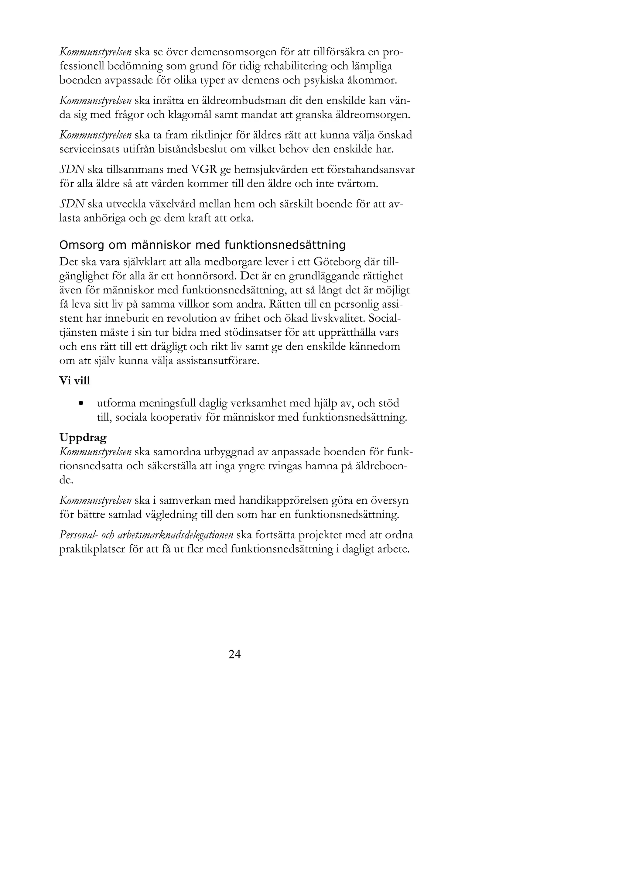 Kommunstyrelsen ska se över demensomsorgen för att tillförsäkra en pro-
fessionell bedömning som grund för tidig rehabilitering och lämpliga
boenden avpassade för olika typer av demens och psykiska åkommor.
Kommunstyrelsen ska inrätta en äldreombudsman dit den enskilde kan vän-
da sig med frågor och klagomål samt mandat att granska äldreomsorgen.
Kommunstyrelsen ska ta fram riktlinjer för äldres rätt att kunna välja önskad
serviceinsats utifrån biståndsbeslut om vilket behov den enskilde har.
SDN ska tillsammans med VGR ge hemsjukvården ett förstahandsansvar
för alla äldre så att vården kommer till den äldre och inte tvärtom.
SDN ska utveckla växelvård mellan hem och särskilt boende för att av-
lasta anhöriga och ge dem kraft att orka.

Omsorg om människor med funktionsnedsättning
Det ska vara självklart att alla medborgare lever i ett Göteborg där till-
gänglighet för alla är ett honnörsord. Det är en grundläggande rättighet
även för människor med funktionsnedsättning, att så långt det är möjligt
få leva sitt liv på samma villkor som andra. Rätten till en personlig assi-
stent har inneburit en revolution av frihet och ökad livskvalitet. Social-
tjänsten måste i sin tur bidra med stödinsatser för att upprätthålla vars
och ens rätt till ett drägligt och rikt liv samt ge den enskilde kännedom
om att själv kunna välja assistansutförare.
Vi vill
         utforma meningsfull daglig verksamhet med hjälp av, och stöd
          till, sociala kooperativ för människor med funktionsnedsättning.
Uppdrag
Kommunstyrelsen ska samordna utbyggnad av anpassade boenden för funk-
tionsnedsatta och säkerställa att inga yngre tvingas hamna på äldreboen-
de.
Kommunstyrelsen ska i samverkan med handikapprörelsen göra en översyn
för bättre samlad vägledning till den som har en funktionsnedsättning.
Personal- och arbetsmarknadsdelegationen ska fortsätta projektet med att ordna
praktikplatser för att få ut fler med funktionsnedsättning i dagligt arbete.




                                     24
 