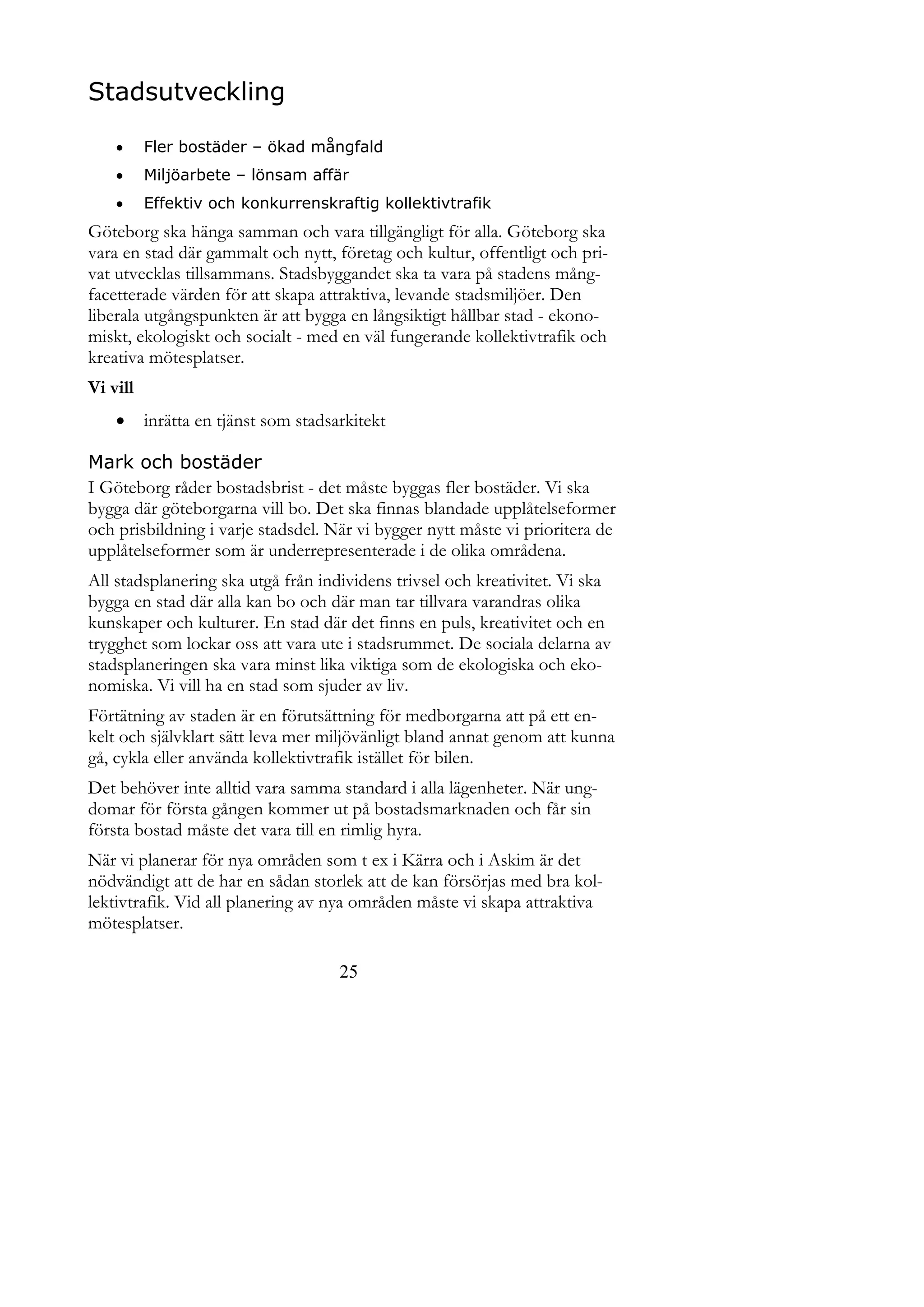 Stadsutveckling

         Fler bostäder – ökad mångfald
         Miljöarbete – lönsam affär
         Effektiv och konkurrenskraftig kollektivtrafik
Göteborg ska hänga samman och vara tillgängligt för alla. Göteborg ska
vara en stad där gammalt och nytt, företag och kultur, offentligt och pri-
vat utvecklas tillsammans. Stadsbyggandet ska ta vara på stadens mång-
facetterade värden för att skapa attraktiva, levande stadsmiljöer. Den
liberala utgångspunkten är att bygga en långsiktigt hållbar stad - ekono-
miskt, ekologiskt och socialt - med en väl fungerande kollektivtrafik och
kreativa mötesplatser.
Vi vill
         inrätta en tjänst som stadsarkitekt

Mark och bostäder
I Göteborg råder bostadsbrist - det måste byggas fler bostäder. Vi ska
bygga där göteborgarna vill bo. Det ska finnas blandade upplåtelseformer
och prisbildning i varje stadsdel. När vi bygger nytt måste vi prioritera de
upplåtelseformer som är underrepresenterade i de olika områdena.
All stadsplanering ska utgå från individens trivsel och kreativitet. Vi ska
bygga en stad där alla kan bo och där man tar tillvara varandras olika
kunskaper och kulturer. En stad där det finns en puls, kreativitet och en
trygghet som lockar oss att vara ute i stadsrummet. De sociala delarna av
stadsplaneringen ska vara minst lika viktiga som de ekologiska och eko-
nomiska. Vi vill ha en stad som sjuder av liv.
Förtätning av staden är en förutsättning för medborgarna att på ett en-
kelt och självklart sätt leva mer miljövänligt bland annat genom att kunna
gå, cykla eller använda kollektivtrafik istället för bilen.
Det behöver inte alltid vara samma standard i alla lägenheter. När ung-
domar för första gången kommer ut på bostadsmarknaden och får sin
första bostad måste det vara till en rimlig hyra.
När vi planerar för nya områden som t ex i Kärra och i Askim är det
nödvändigt att de har en sådan storlek att de kan försörjas med bra kol-
lektivtrafik. Vid all planering av nya områden måste vi skapa attraktiva
mötesplatser.

                                      25
 