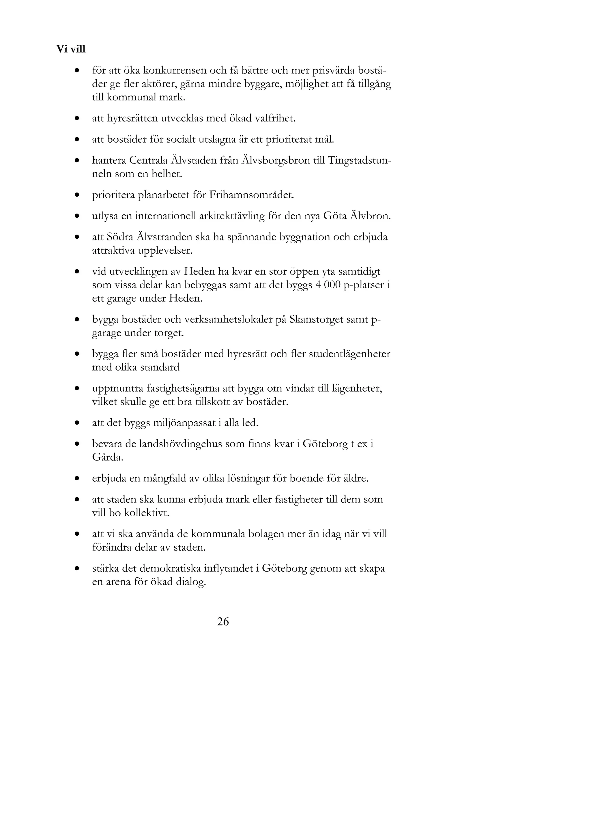 Vi vill
         för att öka konkurrensen och få bättre och mer prisvärda bostä-
          der ge fler aktörer, gärna mindre byggare, möjlighet att få tillgång
          till kommunal mark.
         att hyresrätten utvecklas med ökad valfrihet.
         att bostäder för socialt utslagna är ett prioriterat mål.
         hantera Centrala Älvstaden från Älvsborgsbron till Tingstadstun-
          neln som en helhet.
         prioritera planarbetet för Frihamnsområdet.
         utlysa en internationell arkitekttävling för den nya Göta Älvbron.
         att Södra Älvstranden ska ha spännande byggnation och erbjuda
          attraktiva upplevelser.
         vid utvecklingen av Heden ha kvar en stor öppen yta samtidigt
          som vissa delar kan bebyggas samt att det byggs 4 000 p-platser i
          ett garage under Heden.
         bygga bostäder och verksamhetslokaler på Skanstorget samt p-
          garage under torget.
         bygga fler små bostäder med hyresrätt och fler studentlägenheter
          med olika standard
         uppmuntra fastighetsägarna att bygga om vindar till lägenheter,
          vilket skulle ge ett bra tillskott av bostäder.
         att det byggs miljöanpassat i alla led.
         bevara de landshövdingehus som finns kvar i Göteborg t ex i
          Gårda.
         erbjuda en mångfald av olika lösningar för boende för äldre.
         att staden ska kunna erbjuda mark eller fastigheter till dem som
          vill bo kollektivt.
         att vi ska använda de kommunala bolagen mer än idag när vi vill
          förändra delar av staden.
         stärka det demokratiska inflytandet i Göteborg genom att skapa
          en arena för ökad dialog.


                                       26
 