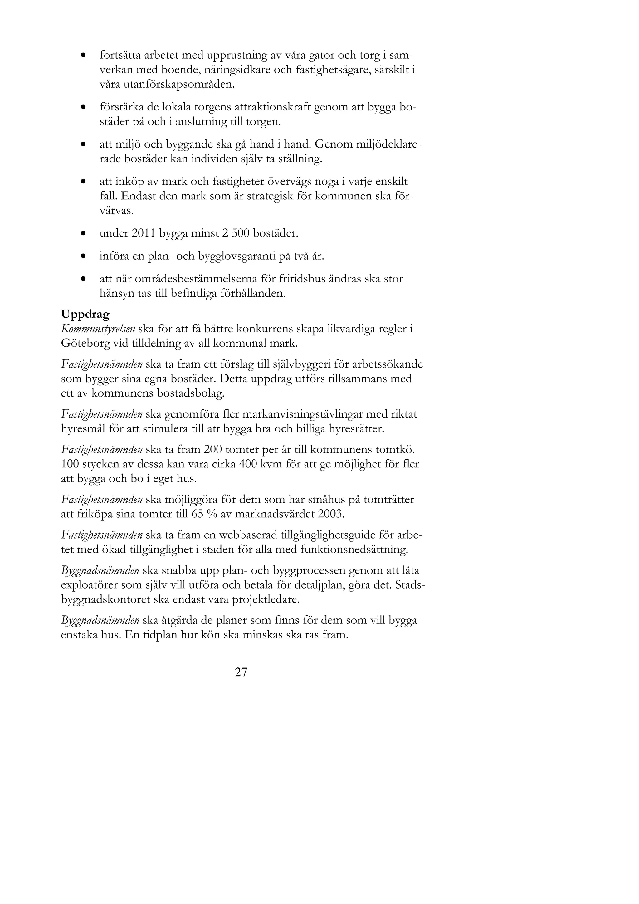    fortsätta arbetet med upprustning av våra gator och torg i sam-
        verkan med boende, näringsidkare och fastighetsägare, särskilt i
        våra utanförskapsområden.
       förstärka de lokala torgens attraktionskraft genom att bygga bo-
        städer på och i anslutning till torgen.
       att miljö och byggande ska gå hand i hand. Genom miljödeklare-
        rade bostäder kan individen själv ta ställning.
       att inköp av mark och fastigheter övervägs noga i varje enskilt
        fall. Endast den mark som är strategisk för kommunen ska för-
        värvas.
       under 2011 bygga minst 2 500 bostäder.
       införa en plan- och bygglovsgaranti på två år.
       att när områdesbestämmelserna för fritidshus ändras ska stor
        hänsyn tas till befintliga förhållanden.
Uppdrag
Kommunstyrelsen ska för att få bättre konkurrens skapa likvärdiga regler i
Göteborg vid tilldelning av all kommunal mark.
Fastighetsnämnden ska ta fram ett förslag till självbyggeri för arbetssökande
som bygger sina egna bostäder. Detta uppdrag utförs tillsammans med
ett av kommunens bostadsbolag.
Fastighetsnämnden ska genomföra fler markanvisningstävlingar med riktat
hyresmål för att stimulera till att bygga bra och billiga hyresrätter.
Fastighetsnämnden ska ta fram 200 tomter per år till kommunens tomtkö.
100 stycken av dessa kan vara cirka 400 kvm för att ge möjlighet för fler
att bygga och bo i eget hus.
Fastighetsnämnden ska möjliggöra för dem som har småhus på tomträtter
att friköpa sina tomter till 65 % av marknadsvärdet 2003.
Fastighetsnämnden ska ta fram en webbaserad tillgänglighetsguide för arbe-
tet med ökad tillgänglighet i staden för alla med funktionsnedsättning.
Byggnadsnämnden ska snabba upp plan- och byggprocessen genom att låta
exploatörer som själv vill utföra och betala för detaljplan, göra det. Stads-
byggnadskontoret ska endast vara projektledare.
Byggnadsnämnden ska åtgärda de planer som finns för dem som vill bygga
enstaka hus. En tidplan hur kön ska minskas ska tas fram.

                                    27
 