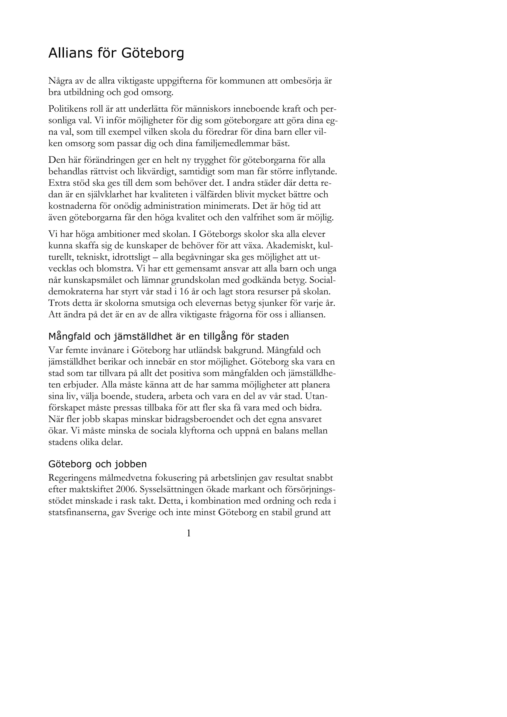 Allians för Göteborg
Några av de allra viktigaste uppgifterna för kommunen att ombesörja är
bra utbildning och god omsorg.
Politikens roll är att underlätta för människors inneboende kraft och per-
sonliga val. Vi inför möjligheter för dig som göteborgare att göra dina eg-
na val, som till exempel vilken skola du föredrar för dina barn eller vil-
ken omsorg som passar dig och dina familjemedlemmar bäst.
Den här förändringen ger en helt ny trygghet för göteborgarna för alla
behandlas rättvist och likvärdigt, samtidigt som man får större inflytande.
Extra stöd ska ges till dem som behöver det. I andra städer där detta re-
dan är en självklarhet har kvaliteten i välfärden blivit mycket bättre och
kostnaderna för onödig administration minimerats. Det är hög tid att
även göteborgarna får den höga kvalitet och den valfrihet som är möjlig.
Vi har höga ambitioner med skolan. I Göteborgs skolor ska alla elever
kunna skaffa sig de kunskaper de behöver för att växa. Akademiskt, kul-
turellt, tekniskt, idrottsligt – alla begåvningar ska ges möjlighet att ut-
vecklas och blomstra. Vi har ett gemensamt ansvar att alla barn och unga
når kunskapsmålet och lämnar grundskolan med godkända betyg. Social-
demokraterna har styrt vår stad i 16 år och lagt stora resurser på skolan.
Trots detta är skolorna smutsiga och elevernas betyg sjunker för varje år.
Att ändra på det är en av de allra viktigaste frågorna för oss i alliansen.

Mångfald och jämställdhet är en tillgång för staden
Var femte invånare i Göteborg har utländsk bakgrund. Mångfald och
jämställdhet berikar och innebär en stor möjlighet. Göteborg ska vara en
stad som tar tillvara på allt det positiva som mångfalden och jämställdhe-
ten erbjuder. Alla måste känna att de har samma möjligheter att planera
sina liv, välja boende, studera, arbeta och vara en del av vår stad. Utan-
förskapet måste pressas tillbaka för att fler ska få vara med och bidra.
När fler jobb skapas minskar bidragsberoendet och det egna ansvaret
ökar. Vi måste minska de sociala klyftorna och uppnå en balans mellan
stadens olika delar.

Göteborg och jobben
Regeringens målmedvetna fokusering på arbetslinjen gav resultat snabbt
efter maktskiftet 2006. Sysselsättningen ökade markant och försörjnings-
stödet minskade i rask takt. Detta, i kombination med ordning och reda i
statsfinanserna, gav Sverige och inte minst Göteborg en stabil grund att

                                   1
 