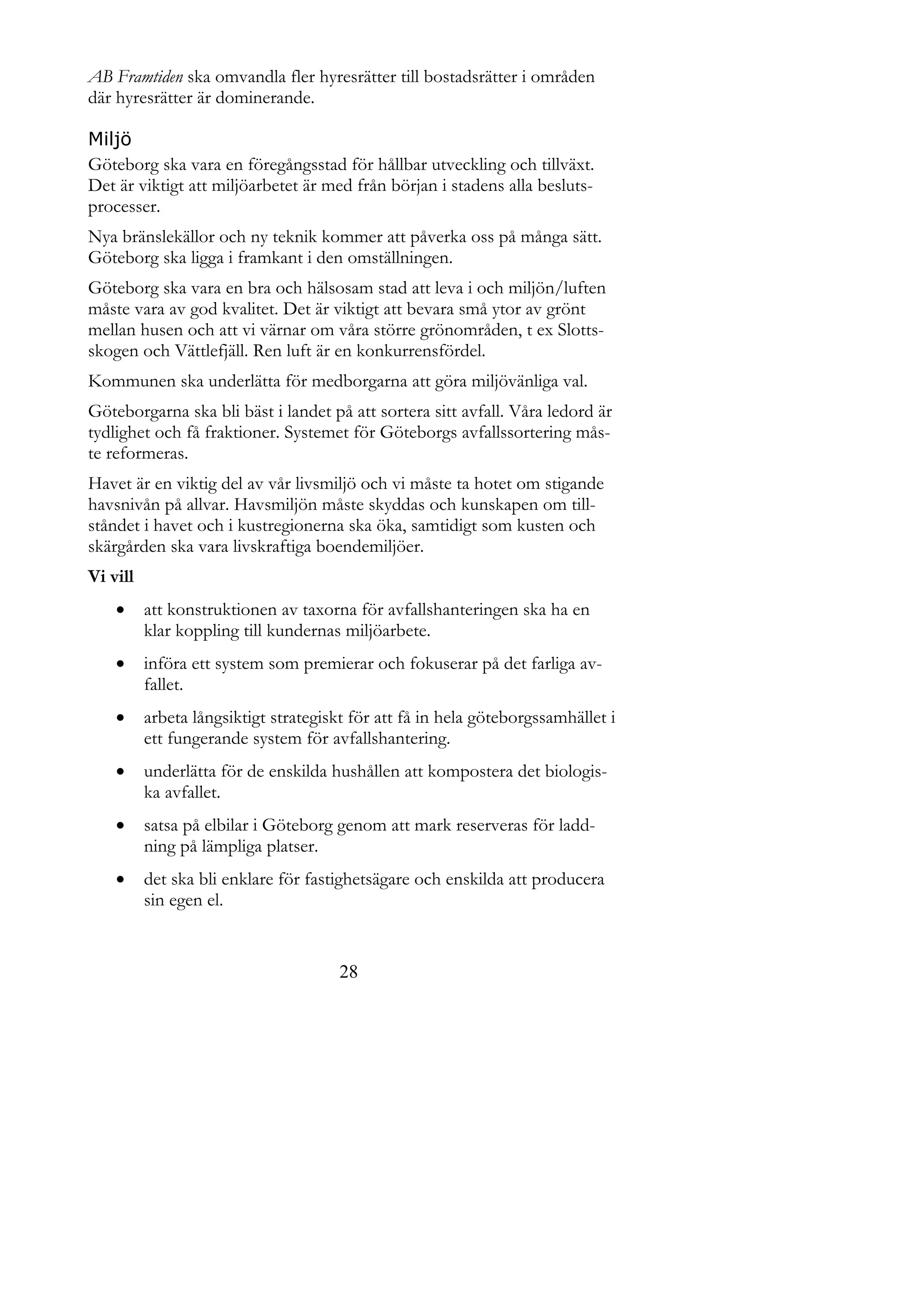 AB Framtiden ska omvandla fler hyresrätter till bostadsrätter i områden
där hyresrätter är dominerande.

Miljö
Göteborg ska vara en föregångsstad för hållbar utveckling och tillväxt.
Det är viktigt att miljöarbetet är med från början i stadens alla besluts-
processer.
Nya bränslekällor och ny teknik kommer att påverka oss på många sätt.
Göteborg ska ligga i framkant i den omställningen.
Göteborg ska vara en bra och hälsosam stad att leva i och miljön/luften
måste vara av god kvalitet. Det är viktigt att bevara små ytor av grönt
mellan husen och att vi värnar om våra större grönområden, t ex Slotts-
skogen och Vättlefjäll. Ren luft är en konkurrensfördel.
Kommunen ska underlätta för medborgarna att göra miljövänliga val.
Göteborgarna ska bli bäst i landet på att sortera sitt avfall. Våra ledord är
tydlighet och få fraktioner. Systemet för Göteborgs avfallssortering mås-
te reformeras.
Havet är en viktig del av vår livsmiljö och vi måste ta hotet om stigande
havsnivån på allvar. Havsmiljön måste skyddas och kunskapen om till-
ståndet i havet och i kustregionerna ska öka, samtidigt som kusten och
skärgården ska vara livskraftiga boendemiljöer.
Vi vill
         att konstruktionen av taxorna för avfallshanteringen ska ha en
          klar koppling till kundernas miljöarbete.
         införa ett system som premierar och fokuserar på det farliga av-
          fallet.
         arbeta långsiktigt strategiskt för att få in hela göteborgssamhället i
          ett fungerande system för avfallshantering.
         underlätta för de enskilda hushållen att kompostera det biologis-
          ka avfallet.
         satsa på elbilar i Göteborg genom att mark reserveras för ladd-
          ning på lämpliga platser.
         det ska bli enklare för fastighetsägare och enskilda att producera
          sin egen el.


                                       28
 