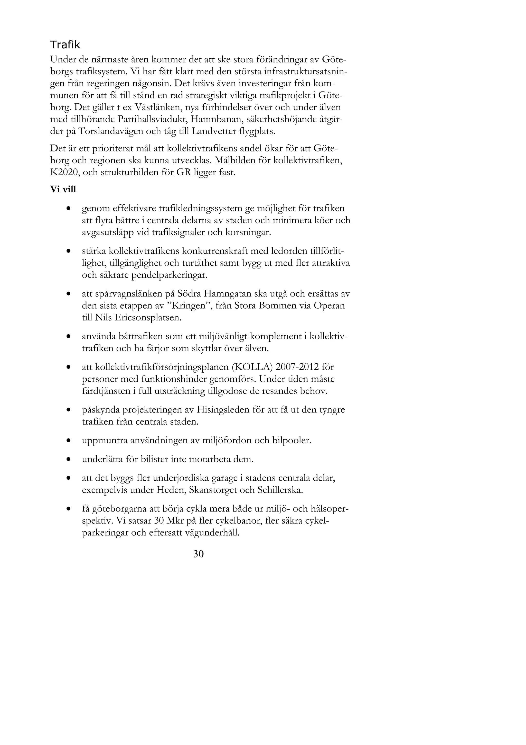 Trafik
Under de närmaste åren kommer det att ske stora förändringar av Göte-
borgs trafiksystem. Vi har fått klart med den största infrastruktursatsnin-
gen från regeringen någonsin. Det krävs även investeringar från kom-
munen för att få till stånd en rad strategiskt viktiga trafikprojekt i Göte-
borg. Det gäller t ex Västlänken, nya förbindelser över och under älven
med tillhörande Partihallsviadukt, Hamnbanan, säkerhetshöjande åtgär-
der på Torslandavägen och tåg till Landvetter flygplats.
Det är ett prioriterat mål att kollektivtrafikens andel ökar för att Göte-
borg och regionen ska kunna utvecklas. Målbilden för kollektivtrafiken,
K2020, och strukturbilden för GR ligger fast.
Vi vill
         genom effektivare trafikledningssystem ge möjlighet för trafiken
          att flyta bättre i centrala delarna av staden och minimera köer och
          avgasutsläpp vid trafiksignaler och korsningar.
         stärka kollektivtrafikens konkurrenskraft med ledorden tillförlit-
          lighet, tillgänglighet och turtäthet samt bygg ut med fler attraktiva
          och säkrare pendelparkeringar.
         att spårvagnslänken på Södra Hamngatan ska utgå och ersättas av
          den sista etappen av ”Kringen”, från Stora Bommen via Operan
          till Nils Ericsonsplatsen.
         använda båttrafiken som ett miljövänligt komplement i kollektiv-
          trafiken och ha färjor som skyttlar över älven.
         att kollektivtrafikförsörjningsplanen (KOLLA) 2007-2012 för
          personer med funktionshinder genomförs. Under tiden måste
          färdtjänsten i full utsträckning tillgodose de resandes behov.
         påskynda projekteringen av Hisingsleden för att få ut den tyngre
          trafiken från centrala staden.
         uppmuntra användningen av miljöfordon och bilpooler.
         underlätta för bilister inte motarbeta dem.
         att det byggs fler underjordiska garage i stadens centrala delar,
          exempelvis under Heden, Skanstorget och Schillerska.
         få göteborgarna att börja cykla mera både ur miljö- och hälsoper-
          spektiv. Vi satsar 30 Mkr på fler cykelbanor, fler säkra cykel-
          parkeringar och eftersatt vägunderhåll.

                                      30
 