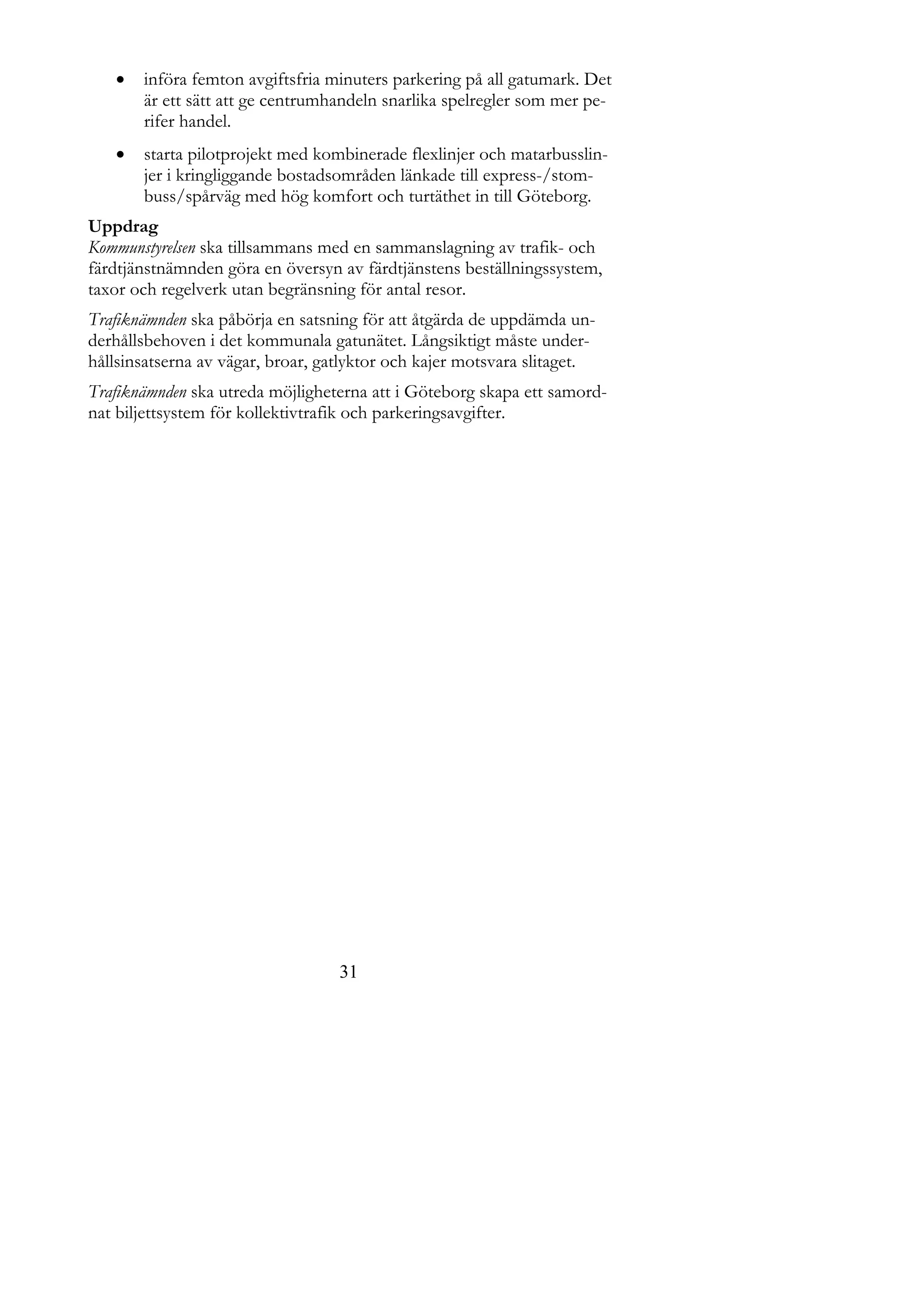    införa femton avgiftsfria minuters parkering på all gatumark. Det
       är ett sätt att ge centrumhandeln snarlika spelregler som mer pe-
       rifer handel.
      starta pilotprojekt med kombinerade flexlinjer och matarbusslin-
       jer i kringliggande bostadsområden länkade till express-/stom-
       buss/spårväg med hög komfort och turtäthet in till Göteborg.
Uppdrag
Kommunstyrelsen ska tillsammans med en sammanslagning av trafik- och
färdtjänstnämnden göra en översyn av färdtjänstens beställningssystem,
taxor och regelverk utan begränsning för antal resor.
Trafiknämnden ska påbörja en satsning för att åtgärda de uppdämda un-
derhållsbehoven i det kommunala gatunätet. Långsiktigt måste under-
hållsinsatserna av vägar, broar, gatlyktor och kajer motsvara slitaget.
Trafiknämnden ska utreda möjligheterna att i Göteborg skapa ett samord-
nat biljettsystem för kollektivtrafik och parkeringsavgifter.




                                   31
 