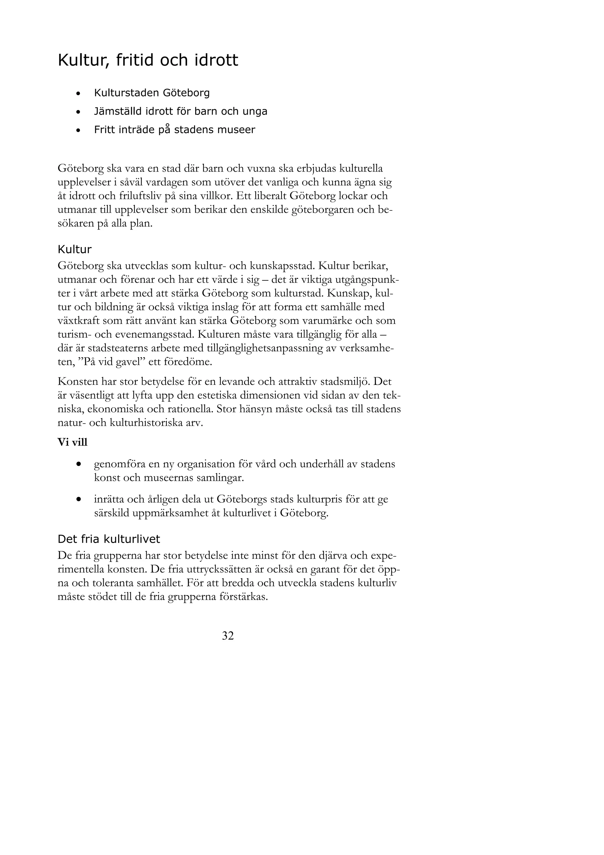 Kultur, fritid och idrott
         Kulturstaden Göteborg
         Jämställd idrott för barn och unga
         Fritt inträde på stadens museer


Göteborg ska vara en stad där barn och vuxna ska erbjudas kulturella
upplevelser i såväl vardagen som utöver det vanliga och kunna ägna sig
åt idrott och friluftsliv på sina villkor. Ett liberalt Göteborg lockar och
utmanar till upplevelser som berikar den enskilde göteborgaren och be-
sökaren på alla plan.

Kultur
Göteborg ska utvecklas som kultur- och kunskapsstad. Kultur berikar,
utmanar och förenar och har ett värde i sig – det är viktiga utgångspunk-
ter i vårt arbete med att stärka Göteborg som kulturstad. Kunskap, kul-
tur och bildning är också viktiga inslag för att forma ett samhälle med
växtkraft som rätt använt kan stärka Göteborg som varumärke och som
turism- och evenemangsstad. Kulturen måste vara tillgänglig för alla –
där är stadsteaterns arbete med tillgänglighetsanpassning av verksamhe-
ten, ”På vid gavel” ett föredöme.
Konsten har stor betydelse för en levande och attraktiv stadsmiljö. Det
är väsentligt att lyfta upp den estetiska dimensionen vid sidan av den tek-
niska, ekonomiska och rationella. Stor hänsyn måste också tas till stadens
natur- och kulturhistoriska arv.
Vi vill
         genomföra en ny organisation för vård och underhåll av stadens
          konst och museernas samlingar.
         inrätta och årligen dela ut Göteborgs stads kulturpris för att ge
          särskild uppmärksamhet åt kulturlivet i Göteborg.

Det fria kulturlivet
De fria grupperna har stor betydelse inte minst för den djärva och expe-
rimentella konsten. De fria uttryckssätten är också en garant för det öpp-
na och toleranta samhället. För att bredda och utveckla stadens kulturliv
måste stödet till de fria grupperna förstärkas.


                                      32
 
