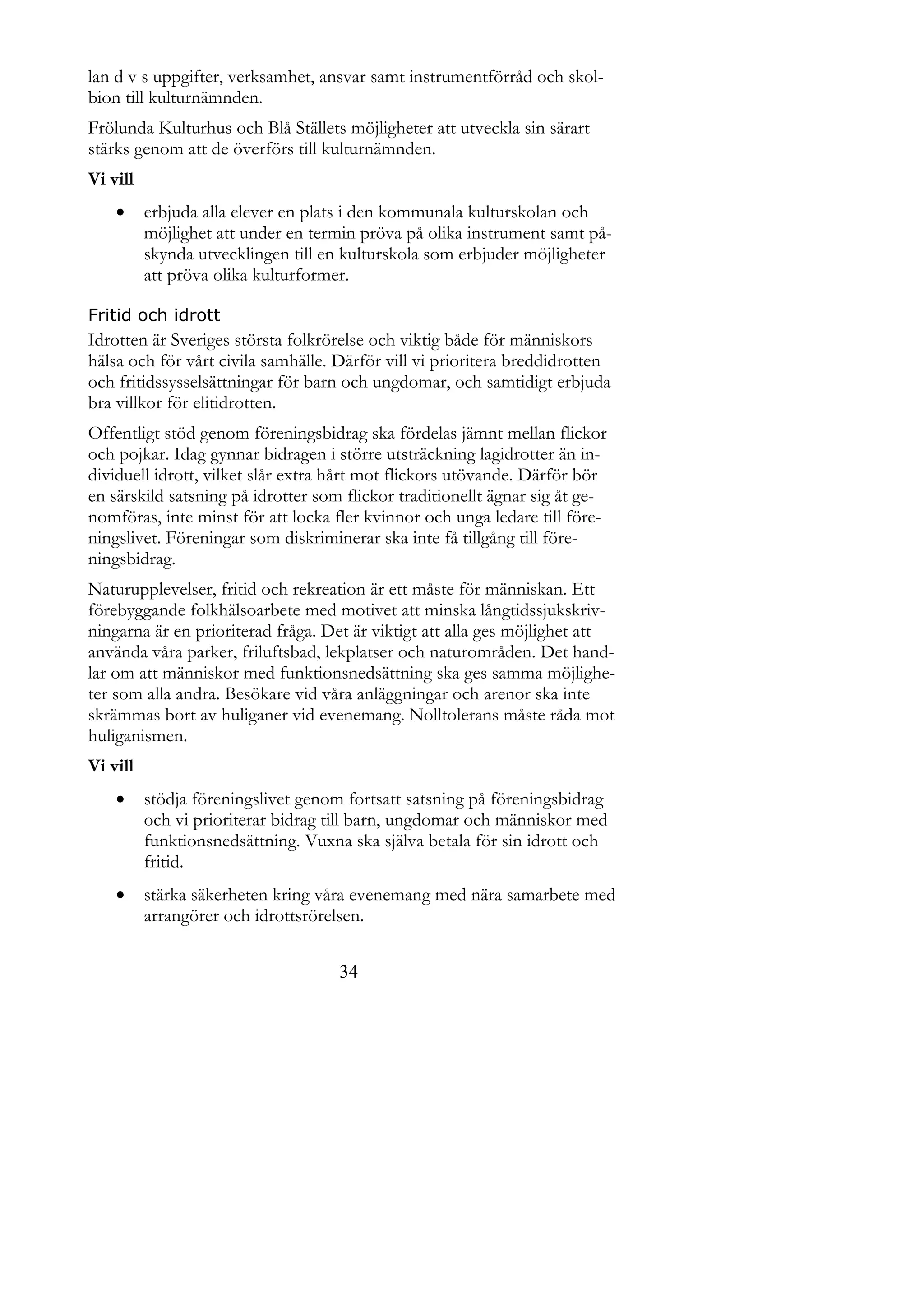 lan d v s uppgifter, verksamhet, ansvar samt instrumentförråd och skol-
bion till kulturnämnden.
Frölunda Kulturhus och Blå Ställets möjligheter att utveckla sin särart
stärks genom att de överförs till kulturnämnden.
Vi vill
         erbjuda alla elever en plats i den kommunala kulturskolan och
          möjlighet att under en termin pröva på olika instrument samt på-
          skynda utvecklingen till en kulturskola som erbjuder möjligheter
          att pröva olika kulturformer.

Fritid och idrott
Idrotten är Sveriges största folkrörelse och viktig både för människors
hälsa och för vårt civila samhälle. Därför vill vi prioritera breddidrotten
och fritidssysselsättningar för barn och ungdomar, och samtidigt erbjuda
bra villkor för elitidrotten.
Offentligt stöd genom föreningsbidrag ska fördelas jämnt mellan flickor
och pojkar. Idag gynnar bidragen i större utsträckning lagidrotter än in-
dividuell idrott, vilket slår extra hårt mot flickors utövande. Därför bör
en särskild satsning på idrotter som flickor traditionellt ägnar sig åt ge-
nomföras, inte minst för att locka fler kvinnor och unga ledare till före-
ningslivet. Föreningar som diskriminerar ska inte få tillgång till före-
ningsbidrag.
Naturupplevelser, fritid och rekreation är ett måste för människan. Ett
förebyggande folkhälsoarbete med motivet att minska långtidssjukskriv-
ningarna är en prioriterad fråga. Det är viktigt att alla ges möjlighet att
använda våra parker, friluftsbad, lekplatser och naturområden. Det hand-
lar om att människor med funktionsnedsättning ska ges samma möjlighe-
ter som alla andra. Besökare vid våra anläggningar och arenor ska inte
skrämmas bort av huliganer vid evenemang. Nolltolerans måste råda mot
huliganismen.
Vi vill
         stödja föreningslivet genom fortsatt satsning på föreningsbidrag
          och vi prioriterar bidrag till barn, ungdomar och människor med
          funktionsnedsättning. Vuxna ska själva betala för sin idrott och
          fritid.
         stärka säkerheten kring våra evenemang med nära samarbete med
          arrangörer och idrottsrörelsen.


                                     34
 