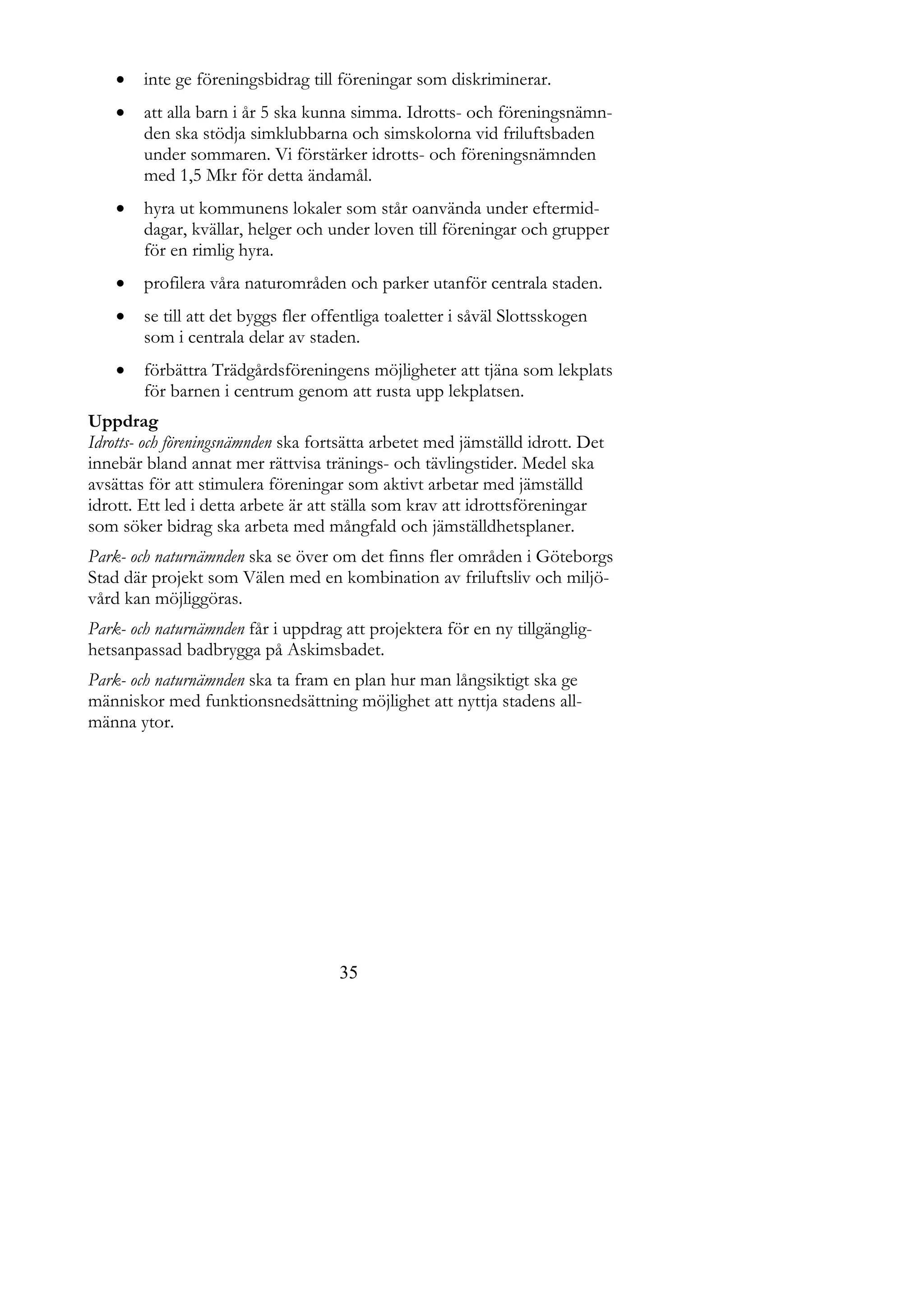    inte ge föreningsbidrag till föreningar som diskriminerar.
       att alla barn i år 5 ska kunna simma. Idrotts- och föreningsnämn-
        den ska stödja simklubbarna och simskolorna vid friluftsbaden
        under sommaren. Vi förstärker idrotts- och föreningsnämnden
        med 1,5 Mkr för detta ändamål.
       hyra ut kommunens lokaler som står oanvända under eftermid-
        dagar, kvällar, helger och under loven till föreningar och grupper
        för en rimlig hyra.
       profilera våra naturområden och parker utanför centrala staden.
       se till att det byggs fler offentliga toaletter i såväl Slottsskogen
        som i centrala delar av staden.
       förbättra Trädgårdsföreningens möjligheter att tjäna som lekplats
        för barnen i centrum genom att rusta upp lekplatsen.
Uppdrag
Idrotts- och föreningsnämnden ska fortsätta arbetet med jämställd idrott. Det
innebär bland annat mer rättvisa tränings- och tävlingstider. Medel ska
avsättas för att stimulera föreningar som aktivt arbetar med jämställd
idrott. Ett led i detta arbete är att ställa som krav att idrottsföreningar
som söker bidrag ska arbeta med mångfald och jämställdhetsplaner.
Park- och naturnämnden ska se över om det finns fler områden i Göteborgs
Stad där projekt som Välen med en kombination av friluftsliv och miljö-
vård kan möjliggöras.
Park- och naturnämnden får i uppdrag att projektera för en ny tillgänglig-
hetsanpassad badbrygga på Askimsbadet.
Park- och naturnämnden ska ta fram en plan hur man långsiktigt ska ge
människor med funktionsnedsättning möjlighet att nyttja stadens all-
männa ytor.




                                     35
 