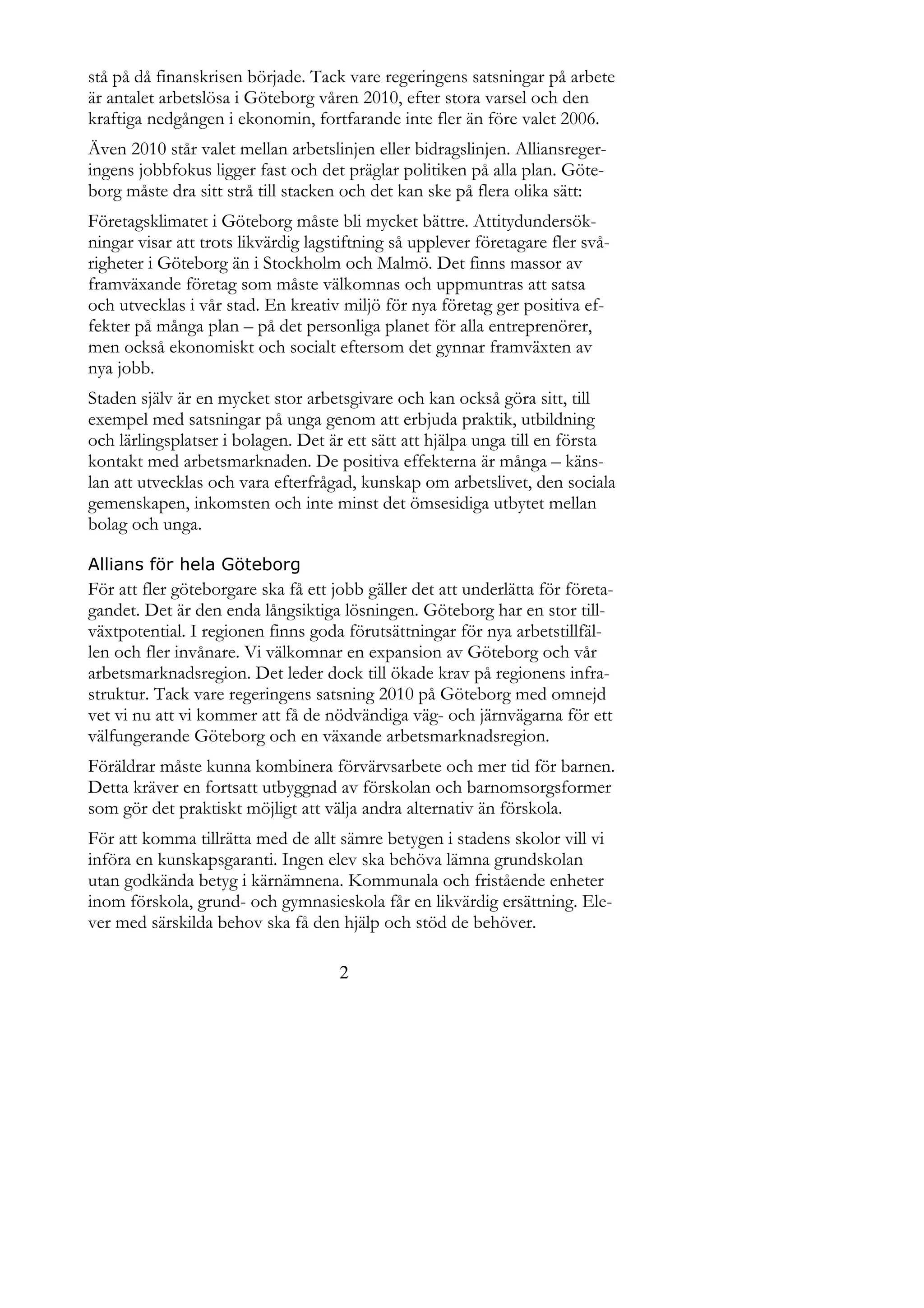 stå på då finanskrisen började. Tack vare regeringens satsningar på arbete
är antalet arbetslösa i Göteborg våren 2010, efter stora varsel och den
kraftiga nedgången i ekonomin, fortfarande inte fler än före valet 2006.
Även 2010 står valet mellan arbetslinjen eller bidragslinjen. Alliansreger-
ingens jobbfokus ligger fast och det präglar politiken på alla plan. Göte-
borg måste dra sitt strå till stacken och det kan ske på flera olika sätt:
Företagsklimatet i Göteborg måste bli mycket bättre. Attitydundersök-
ningar visar att trots likvärdig lagstiftning så upplever företagare fler svå-
righeter i Göteborg än i Stockholm och Malmö. Det finns massor av
framväxande företag som måste välkomnas och uppmuntras att satsa
och utvecklas i vår stad. En kreativ miljö för nya företag ger positiva ef-
fekter på många plan – på det personliga planet för alla entreprenörer,
men också ekonomiskt och socialt eftersom det gynnar framväxten av
nya jobb.
Staden själv är en mycket stor arbetsgivare och kan också göra sitt, till
exempel med satsningar på unga genom att erbjuda praktik, utbildning
och lärlingsplatser i bolagen. Det är ett sätt att hjälpa unga till en första
kontakt med arbetsmarknaden. De positiva effekterna är många – käns-
lan att utvecklas och vara efterfrågad, kunskap om arbetslivet, den sociala
gemenskapen, inkomsten och inte minst det ömsesidiga utbytet mellan
bolag och unga.

Allians för hela Göteborg
För att fler göteborgare ska få ett jobb gäller det att underlätta för företa-
gandet. Det är den enda långsiktiga lösningen. Göteborg har en stor till-
växtpotential. I regionen finns goda förutsättningar för nya arbetstillfäl-
len och fler invånare. Vi välkomnar en expansion av Göteborg och vår
arbetsmarknadsregion. Det leder dock till ökade krav på regionens infra-
struktur. Tack vare regeringens satsning 2010 på Göteborg med omnejd
vet vi nu att vi kommer att få de nödvändiga väg- och järnvägarna för ett
välfungerande Göteborg och en växande arbetsmarknadsregion.
Föräldrar måste kunna kombinera förvärvsarbete och mer tid för barnen.
Detta kräver en fortsatt utbyggnad av förskolan och barnomsorgsformer
som gör det praktiskt möjligt att välja andra alternativ än förskola.
För att komma tillrätta med de allt sämre betygen i stadens skolor vill vi
införa en kunskapsgaranti. Ingen elev ska behöva lämna grundskolan
utan godkända betyg i kärnämnena. Kommunala och fristående enheter
inom förskola, grund- och gymnasieskola får en likvärdig ersättning. Ele-
ver med särskilda behov ska få den hjälp och stöd de behöver.

                                     2
 