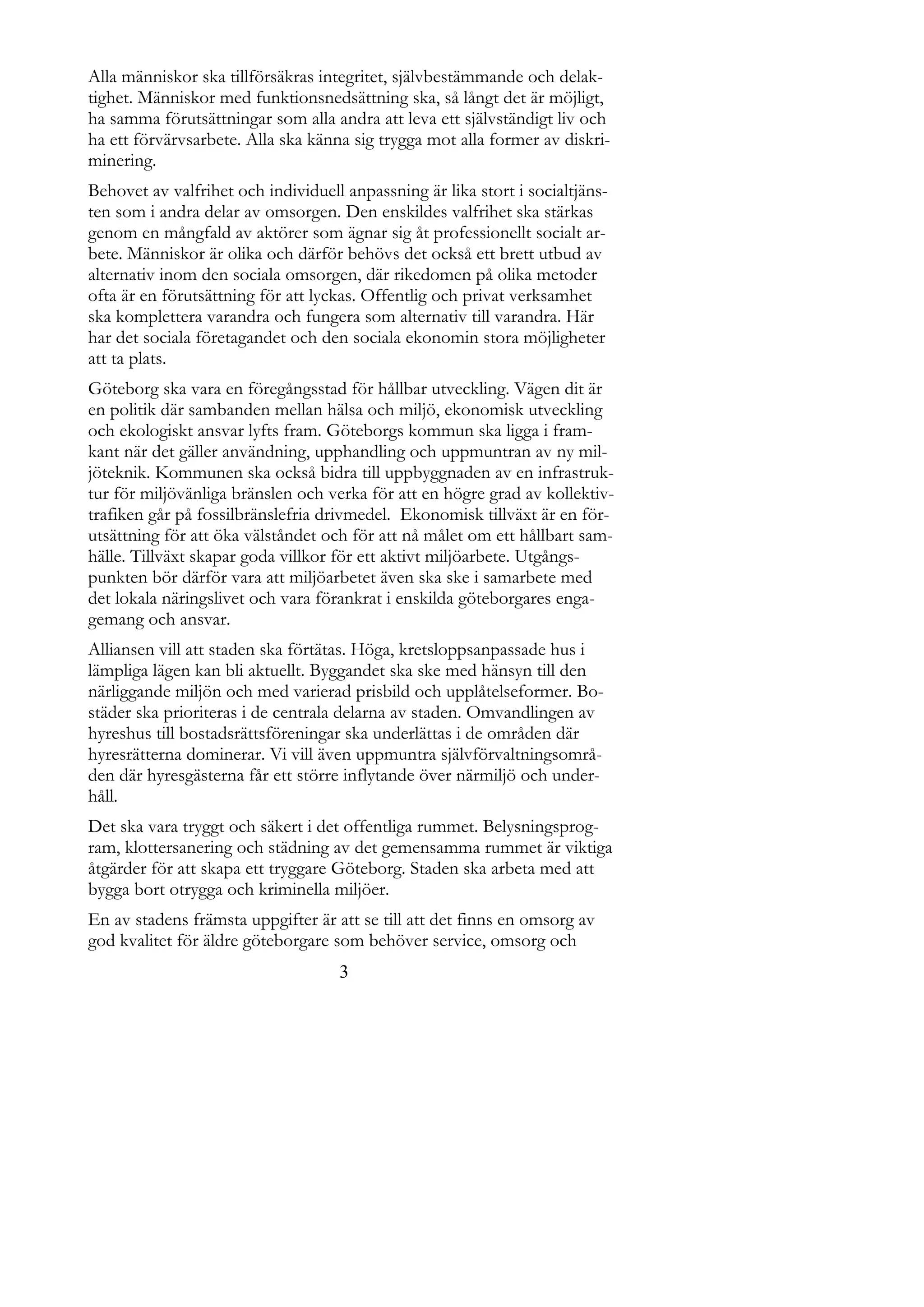 Alla människor ska tillförsäkras integritet, självbestämmande och delak-
tighet. Människor med funktionsnedsättning ska, så långt det är möjligt,
ha samma förutsättningar som alla andra att leva ett självständigt liv och
ha ett förvärvsarbete. Alla ska känna sig trygga mot alla former av diskri-
minering.
Behovet av valfrihet och individuell anpassning är lika stort i socialtjäns-
ten som i andra delar av omsorgen. Den enskildes valfrihet ska stärkas
genom en mångfald av aktörer som ägnar sig åt professionellt socialt ar-
bete. Människor är olika och därför behövs det också ett brett utbud av
alternativ inom den sociala omsorgen, där rikedomen på olika metoder
ofta är en förutsättning för att lyckas. Offentlig och privat verksamhet
ska komplettera varandra och fungera som alternativ till varandra. Här
har det sociala företagandet och den sociala ekonomin stora möjligheter
att ta plats.
Göteborg ska vara en föregångsstad för hållbar utveckling. Vägen dit är
en politik där sambanden mellan hälsa och miljö, ekonomisk utveckling
och ekologiskt ansvar lyfts fram. Göteborgs kommun ska ligga i fram-
kant när det gäller användning, upphandling och uppmuntran av ny mil-
jöteknik. Kommunen ska också bidra till uppbyggnaden av en infrastruk-
tur för miljövänliga bränslen och verka för att en högre grad av kollektiv-
trafiken går på fossilbränslefria drivmedel. Ekonomisk tillväxt är en för-
utsättning för att öka välståndet och för att nå målet om ett hållbart sam-
hälle. Tillväxt skapar goda villkor för ett aktivt miljöarbete. Utgångs-
punkten bör därför vara att miljöarbetet även ska ske i samarbete med
det lokala näringslivet och vara förankrat i enskilda göteborgares enga-
gemang och ansvar.
Alliansen vill att staden ska förtätas. Höga, kretsloppsanpassade hus i
lämpliga lägen kan bli aktuellt. Byggandet ska ske med hänsyn till den
närliggande miljön och med varierad prisbild och upplåtelseformer. Bo-
städer ska prioriteras i de centrala delarna av staden. Omvandlingen av
hyreshus till bostadsrättsföreningar ska underlättas i de områden där
hyresrätterna dominerar. Vi vill även uppmuntra självförvaltningsområ-
den där hyresgästerna får ett större inflytande över närmiljö och under-
håll.
Det ska vara tryggt och säkert i det offentliga rummet. Belysningsprog-
ram, klottersanering och städning av det gemensamma rummet är viktiga
åtgärder för att skapa ett tryggare Göteborg. Staden ska arbeta med att
bygga bort otrygga och kriminella miljöer.
En av stadens främsta uppgifter är att se till att det finns en omsorg av
god kvalitet för äldre göteborgare som behöver service, omsorg och
                                    3
 