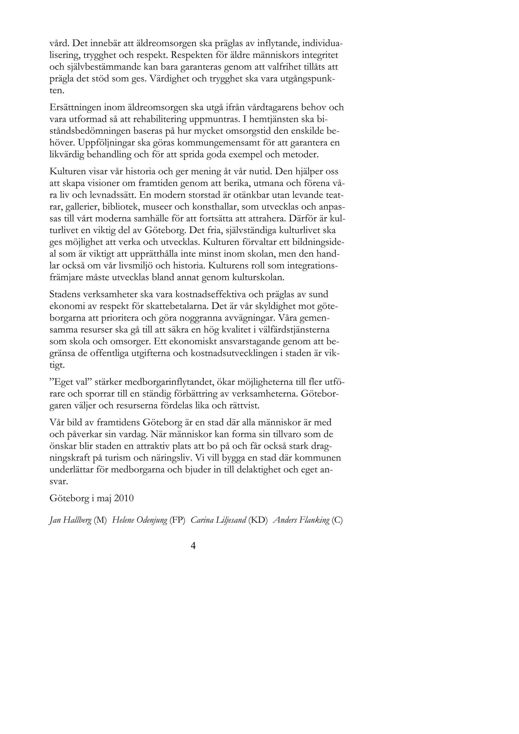 vård. Det innebär att äldreomsorgen ska präglas av inflytande, individua-
lisering, trygghet och respekt. Respekten för äldre människors integritet
och självbestämmande kan bara garanteras genom att valfrihet tillåts att
prägla det stöd som ges. Värdighet och trygghet ska vara utgångspunk-
ten.
Ersättningen inom äldreomsorgen ska utgå ifrån vårdtagarens behov och
vara utformad så att rehabilitering uppmuntras. I hemtjänsten ska bi-
ståndsbedömningen baseras på hur mycket omsorgstid den enskilde be-
höver. Uppföljningar ska göras kommungemensamt för att garantera en
likvärdig behandling och för att sprida goda exempel och metoder.
Kulturen visar vår historia och ger mening åt vår nutid. Den hjälper oss
att skapa visioner om framtiden genom att berika, utmana och förena vå-
ra liv och levnadssätt. En modern storstad är otänkbar utan levande teat-
rar, gallerier, bibliotek, museer och konsthallar, som utvecklas och anpas-
sas till vårt moderna samhälle för att fortsätta att attrahera. Därför är kul-
turlivet en viktig del av Göteborg. Det fria, självständiga kulturlivet ska
ges möjlighet att verka och utvecklas. Kulturen förvaltar ett bildningside-
al som är viktigt att upprätthålla inte minst inom skolan, men den hand-
lar också om vår livsmiljö och historia. Kulturens roll som integrations-
främjare måste utvecklas bland annat genom kulturskolan.
Stadens verksamheter ska vara kostnadseffektiva och präglas av sund
ekonomi av respekt för skattebetalarna. Det är vår skyldighet mot göte-
borgarna att prioritera och göra noggranna avvägningar. Våra gemen-
samma resurser ska gå till att säkra en hög kvalitet i välfärdstjänsterna
som skola och omsorger. Ett ekonomiskt ansvarstagande genom att be-
gränsa de offentliga utgifterna och kostnadsutvecklingen i staden är vik-
tigt.
”Eget val” stärker medborgarinflytandet, ökar möjligheterna till fler utfö-
rare och sporrar till en ständig förbättring av verksamheterna. Götebor-
garen väljer och resurserna fördelas lika och rättvist.
Vår bild av framtidens Göteborg är en stad där alla människor är med
och påverkar sin vardag. När människor kan forma sin tillvaro som de
önskar blir staden en attraktiv plats att bo på och får också stark drag-
ningskraft på turism och näringsliv. Vi vill bygga en stad där kommunen
underlättar för medborgarna och bjuder in till delaktighet och eget an-
svar.
Göteborg i maj 2010

Jan Hallberg (M) Helene Odenjung (FP) Carina Liljesand (KD) Anders Flanking (C)

                                     4
 