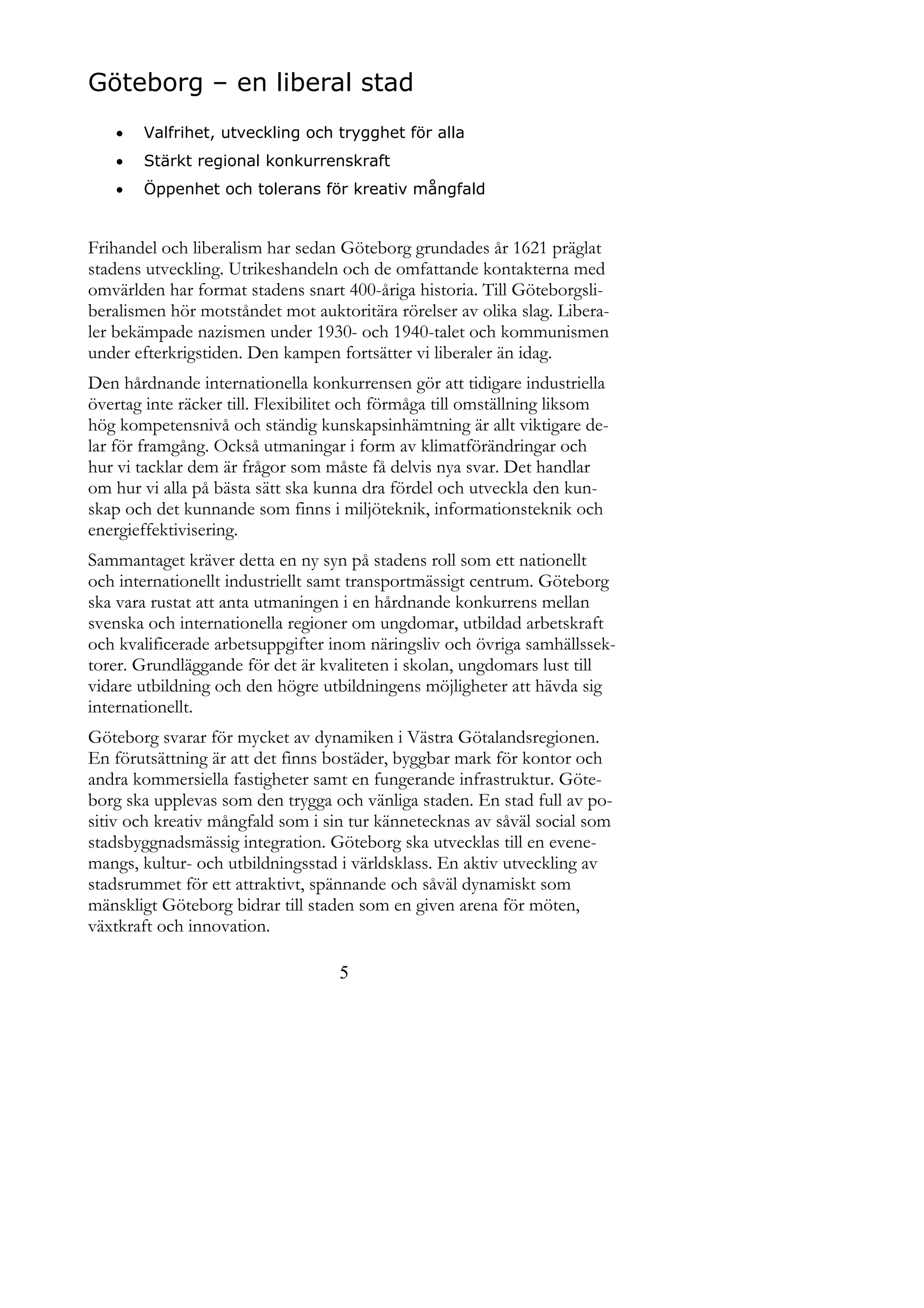 Göteborg – en liberal stad
      Valfrihet, utveckling och trygghet för alla
      Stärkt regional konkurrenskraft
      Öppenhet och tolerans för kreativ mångfald


Frihandel och liberalism har sedan Göteborg grundades år 1621 präglat
stadens utveckling. Utrikeshandeln och de omfattande kontakterna med
omvärlden har format stadens snart 400-åriga historia. Till Göteborgsli-
beralismen hör motståndet mot auktoritära rörelser av olika slag. Libera-
ler bekämpade nazismen under 1930- och 1940-talet och kommunismen
under efterkrigstiden. Den kampen fortsätter vi liberaler än idag.
Den hårdnande internationella konkurrensen gör att tidigare industriella
övertag inte räcker till. Flexibilitet och förmåga till omställning liksom
hög kompetensnivå och ständig kunskapsinhämtning är allt viktigare de-
lar för framgång. Också utmaningar i form av klimatförändringar och
hur vi tacklar dem är frågor som måste få delvis nya svar. Det handlar
om hur vi alla på bästa sätt ska kunna dra fördel och utveckla den kun-
skap och det kunnande som finns i miljöteknik, informationsteknik och
energieffektivisering.
Sammantaget kräver detta en ny syn på stadens roll som ett nationellt
och internationellt industriellt samt transportmässigt centrum. Göteborg
ska vara rustat att anta utmaningen i en hårdnande konkurrens mellan
svenska och internationella regioner om ungdomar, utbildad arbetskraft
och kvalificerade arbetsuppgifter inom näringsliv och övriga samhällssek-
torer. Grundläggande för det är kvaliteten i skolan, ungdomars lust till
vidare utbildning och den högre utbildningens möjligheter att hävda sig
internationellt.
Göteborg svarar för mycket av dynamiken i Västra Götalandsregionen.
En förutsättning är att det finns bostäder, byggbar mark för kontor och
andra kommersiella fastigheter samt en fungerande infrastruktur. Göte-
borg ska upplevas som den trygga och vänliga staden. En stad full av po-
sitiv och kreativ mångfald som i sin tur kännetecknas av såväl social som
stadsbyggnadsmässig integration. Göteborg ska utvecklas till en evene-
mangs, kultur- och utbildningsstad i världsklass. En aktiv utveckling av
stadsrummet för ett attraktivt, spännande och såväl dynamiskt som
mänskligt Göteborg bidrar till staden som en given arena för möten,
växtkraft och innovation.

                                   5
 