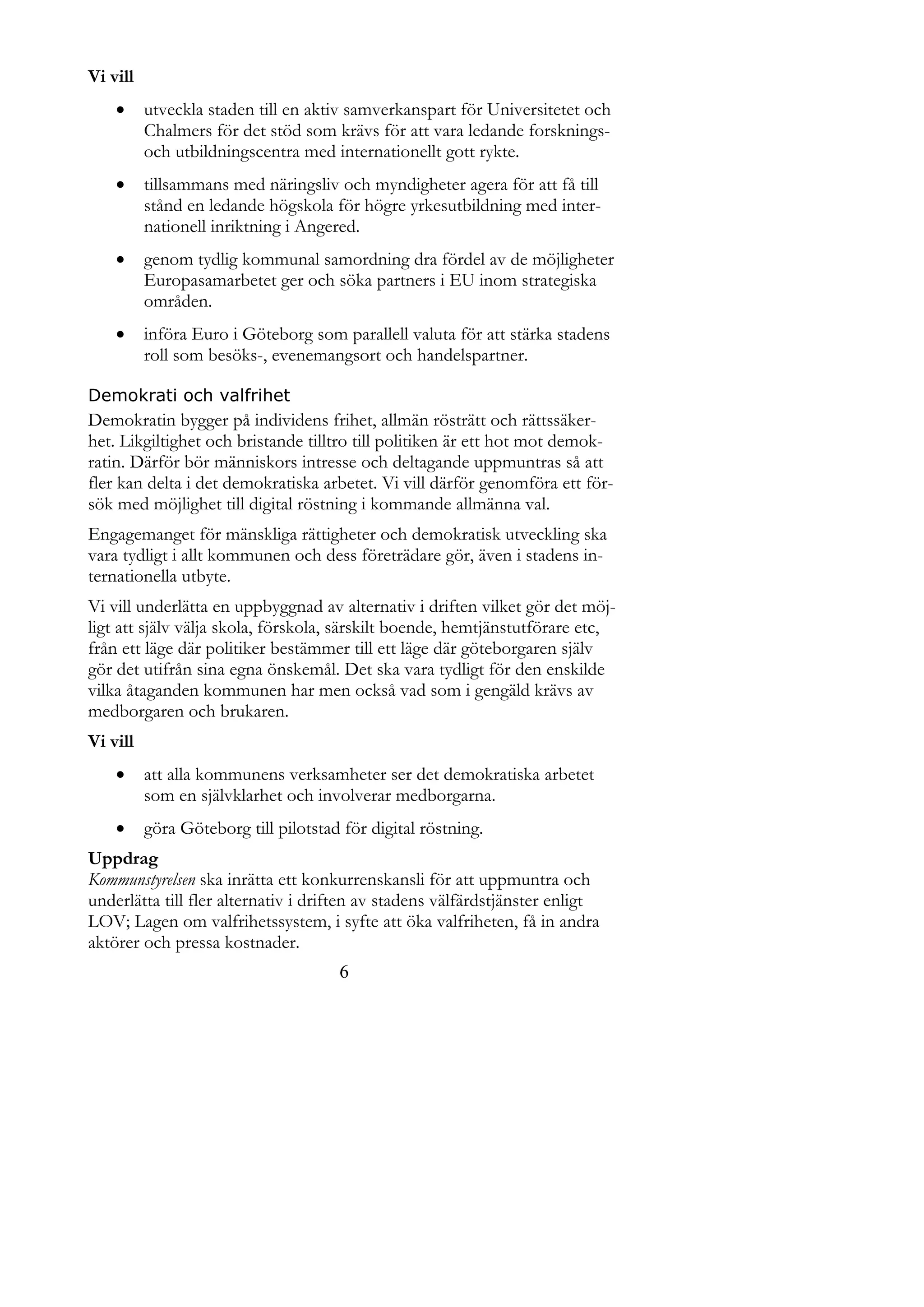 Vi vill
         utveckla staden till en aktiv samverkanspart för Universitetet och
          Chalmers för det stöd som krävs för att vara ledande forsknings-
          och utbildningscentra med internationellt gott rykte.
         tillsammans med näringsliv och myndigheter agera för att få till
          stånd en ledande högskola för högre yrkesutbildning med inter-
          nationell inriktning i Angered.
         genom tydlig kommunal samordning dra fördel av de möjligheter
          Europasamarbetet ger och söka partners i EU inom strategiska
          områden.
         införa Euro i Göteborg som parallell valuta för att stärka stadens
          roll som besöks-, evenemangsort och handelspartner.

Demokrati och valfrihet
Demokratin bygger på individens frihet, allmän rösträtt och rättssäker-
het. Likgiltighet och bristande tilltro till politiken är ett hot mot demok-
ratin. Därför bör människors intresse och deltagande uppmuntras så att
fler kan delta i det demokratiska arbetet. Vi vill därför genomföra ett för-
sök med möjlighet till digital röstning i kommande allmänna val.
Engagemanget för mänskliga rättigheter och demokratisk utveckling ska
vara tydligt i allt kommunen och dess företrädare gör, även i stadens in-
ternationella utbyte.
Vi vill underlätta en uppbyggnad av alternativ i driften vilket gör det möj-
ligt att själv välja skola, förskola, särskilt boende, hemtjänstutförare etc,
från ett läge där politiker bestämmer till ett läge där göteborgaren själv
gör det utifrån sina egna önskemål. Det ska vara tydligt för den enskilde
vilka åtaganden kommunen har men också vad som i gengäld krävs av
medborgaren och brukaren.
Vi vill
         att alla kommunens verksamheter ser det demokratiska arbetet
          som en självklarhet och involverar medborgarna.
         göra Göteborg till pilotstad för digital röstning.
Uppdrag
Kommunstyrelsen ska inrätta ett konkurrenskansli för att uppmuntra och
underlätta till fler alternativ i driften av stadens välfärdstjänster enligt
LOV; Lagen om valfrihetssystem, i syfte att öka valfriheten, få in andra
aktörer och pressa kostnader.
                                      6
 