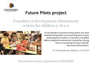 Future Pilots project
Franchise of development edutainment
centers for children 5-16 y.o.
Московская школа управления СКОЛКОВО
«If one decides to prioritize among others one most
important thing which can ensure long term success
and prosperity of nation or a human in the global
highly competitive environment it would be a strong
focus on increasing 6-12 years old kids‘
awareness and curiosity».
V.V. Preobrazhensky, Skolkovo, 21.10.2013
 