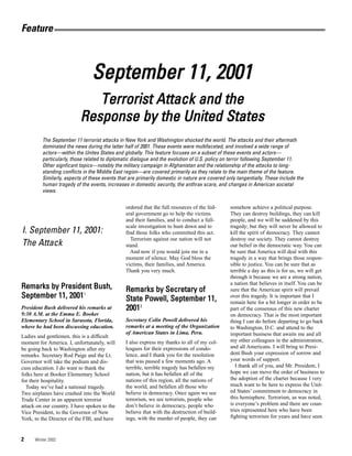 Feature



                                September 11, 2001
                              Terrorist Attack and the
                           Response by the United States
         The September 11 terrorist attacks in New York and Washington shocked the world. The attacks and their aftermath
         dominated the news during the latter half of 2001. These events were multifaceted, and involved a wide range of
         actors—within the Unites States and globally. This feature focuses on a subset of these events and actors—
         particularly, those related to diplomatic dialogue and the evolution of U.S. policy on terror following September 11.
         Other signficant topics—notably the military campaign in Afghanistan and the relationship of the attacks to long-
         standing conflicts in the Middle East region—are covered primarily as they relate to the main theme of the feature.
         Similarly, aspects of these events that are primarily domestic in nature are covered only tangentially. These include the
         human tragedy of the events, increases in domestic security, the anthrax scare, and changes in American societal
         views.

                                               ordered that the full resources of the fed-      somehow achieve a political purpose.
                                               eral government go to help the victims           They can destroy buildings, they can kill
                                               and their families, and to conduct a full-       people, and we will be saddened by this
                                               scale investigation to hunt down and to          tragedy; but they will never be allowed to
I. September 11, 2001:                         find those folks who committed this act.         kill the spirit of democracy. They cannot
                                                 Terrorism against our nation will not          destroy our society. They cannot destroy
The Attack                                     stand.                                           our belief in the democratic way. You can
                                                 And now if you would join me in a              be sure that America will deal with this
                                               moment of silence. May God bless the             tragedy in a way that brings those respon-
                                               victims, their families, and America.            sible to justice. You can be sure that as
                                               Thank you very much.                             terrible a day as this is for us, we will get
                                                                                                through it because we are a strong nation,
                                                                                                a nation that believes in itself. You can be
Remarks by President Bush,                     Remarks by Secretary of                          sure that the American spirit will prevail
September 11, 20011                            State Powell, September 11,                      over this tragedy. It is important that I
                                                                                                remain here for a bit longer in order to be
President Bush delivered his remarks at        20012                                            part of the consensus of this new charter
9:30 A.M. at the Emma E. Booker                                                                 on democracy. That is the most important
Elementary School in Sarasota, Florida,        Secretary Colin Powell delivered his             thing I can do before departing to go back
where he had been discussing education.        remarks at a meeting of the Organization         to Washington, D.C. and attend to the
                                               of American States in Lima, Peru.                important business that awaits me and all
Ladies and gentlemen, this is a difficult
moment for America. I, unfortunately, will     I also express my thanks to all of my col-       my other colleagues in the administration,
be going back to Washington after my           leagues for their expressions of condo-          and all Americans. I will bring to Presi-
remarks. Secretary Rod Paige and the Lt.       lence, and I thank you for the resolution        dent Bush your expression of sorrow and
Governor will take the podium and dis-         that was passed a few moments ago. A             your words of support.
cuss education. I do want to thank the         terrible, terrible tragedy has befallen my          I thank all of you, and Mr. President, I
folks here at Booker Elementary School         nation, but it has befallen all of the           hope we can move the order of business to
for their hospitality.                         nations of this region, all the nations of       the adoption of the charter because I very
  Today we’ve had a national tragedy.          the world, and befallen all those who            much want to be here to express the Unit-
Two airplanes have crashed into the World      believe in democracy. Once again we see          ed States’ commitment to democracy in
Trade Center in an apparent terrorist          terrorism, we see terrorists, people who         this hemisphere. Terrorism, as was noted,
attack on our country. I have spoken to the    don’t believe in democracy, people who           is everyone’s problem and there are coun-
Vice President, to the Governor of New         believe that with the destruction of build-      tries represented here who have been
York, to the Director of the FBI, and have     ings, with the murder of people, they can        fighting terrorism for years and have seen



2     Winter 2002
 