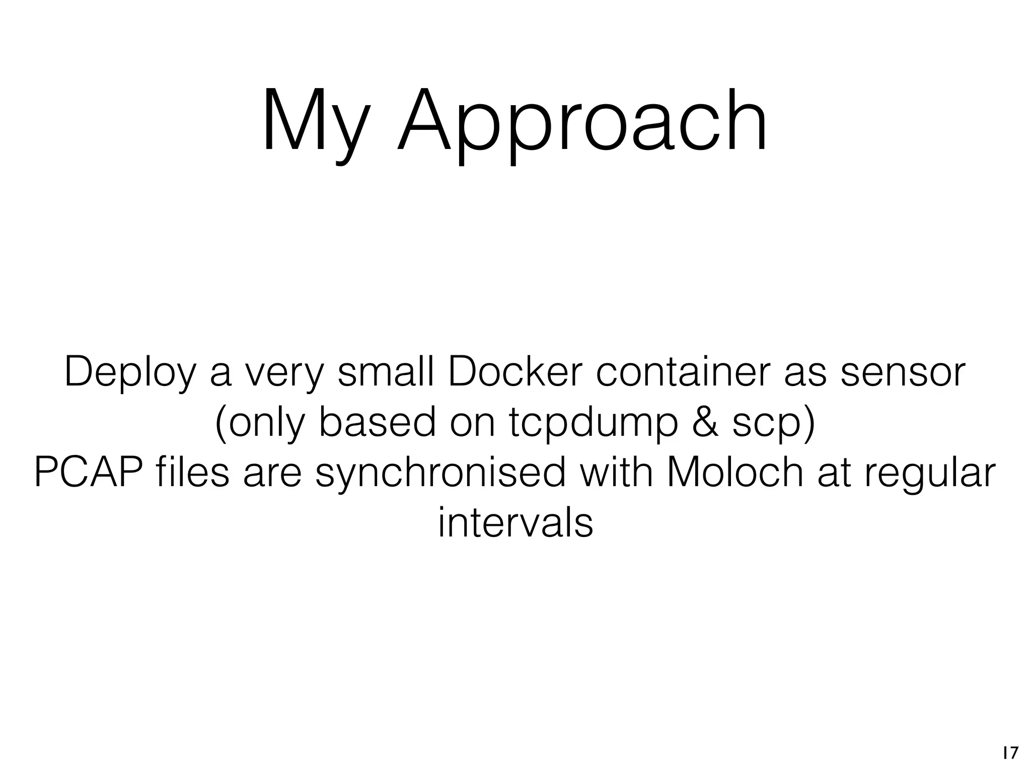 My Approach
17
Deploy a very small Docker container as sensor 
(only based on tcpdump & scp)
PCAP ﬁles are synchronised with Moloch at regular
intervals
 
