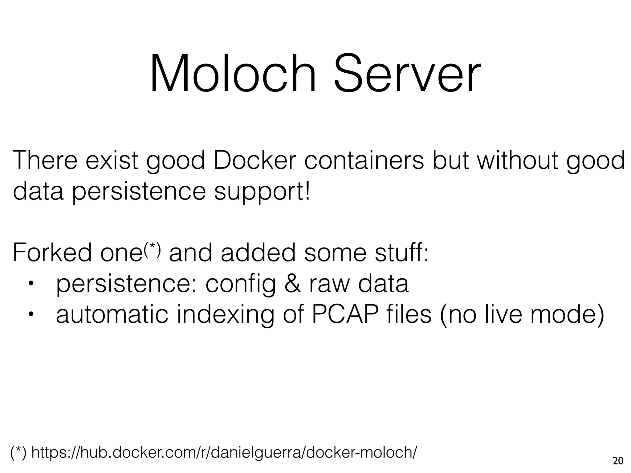 Moloch Server
20
There exist good Docker containers but without good
data persistence support!
Forked one(*) and added some stuff:
• persistence: conﬁg & raw data
• automatic indexing of PCAP ﬁles (no live mode)
(*) https://hub.docker.com/r/danielguerra/docker-moloch/
 