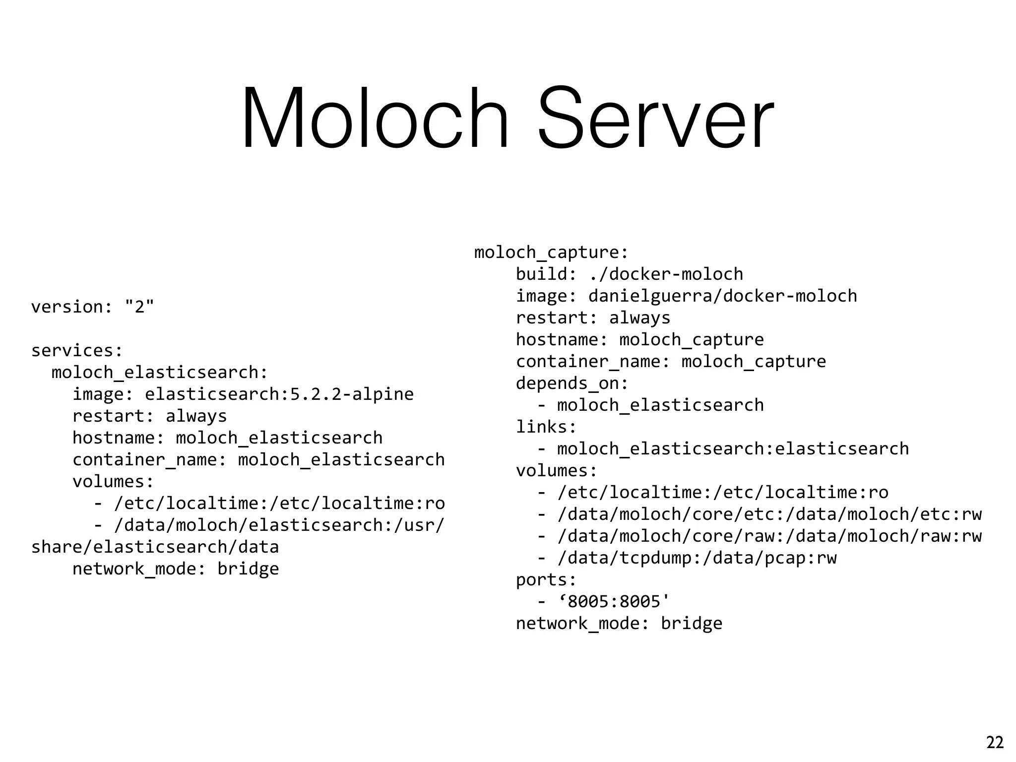 Moloch Server
22
version: "2"
services:
moloch_elasticsearch:
image: elasticsearch:5.2.2-alpine
restart: always
hostname: moloch_elasticsearch
container_name: moloch_elasticsearch
volumes:
- /etc/localtime:/etc/localtime:ro
- /data/moloch/elasticsearch:/usr/
share/elasticsearch/data
network_mode: bridge
moloch_capture:
build: ./docker-moloch
image: danielguerra/docker-moloch
restart: always
hostname: moloch_capture
container_name: moloch_capture
depends_on:
- moloch_elasticsearch
links:
- moloch_elasticsearch:elasticsearch
volumes:
- /etc/localtime:/etc/localtime:ro
- /data/moloch/core/etc:/data/moloch/etc:rw
- /data/moloch/core/raw:/data/moloch/raw:rw
- /data/tcpdump:/data/pcap:rw
ports:
- ‘8005:8005'
network_mode: bridge
 