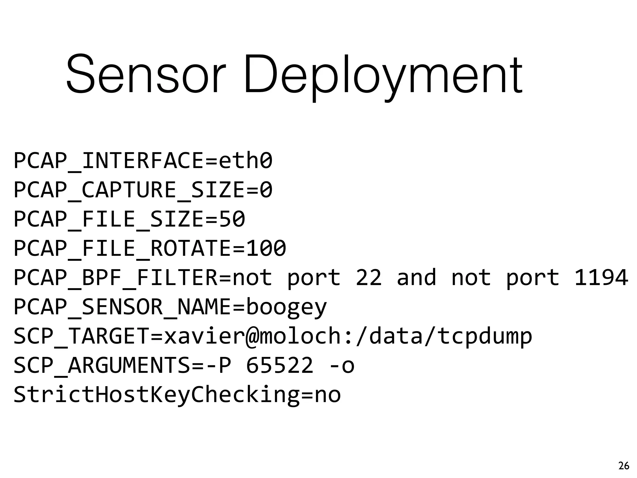 Sensor Deployment
26
PCAP_INTERFACE=eth0
PCAP_CAPTURE_SIZE=0
PCAP_FILE_SIZE=50
PCAP_FILE_ROTATE=100
PCAP_BPF_FILTER=not port 22 and not port 1194
PCAP_SENSOR_NAME=boogey
SCP_TARGET=xavier@moloch:/data/tcpdump
SCP_ARGUMENTS=-P 65522 -o
StrictHostKeyChecking=no
 