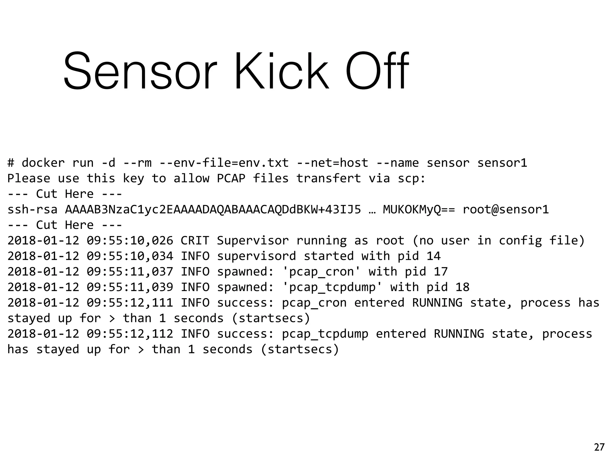 Sensor Kick Off
27
# docker run -d --rm --env-file=env.txt --net=host --name sensor sensor1
Please use this key to allow PCAP files transfert via scp:
--- Cut Here ---
ssh-rsa AAAAB3NzaC1yc2EAAAADAQABAAACAQDdBKW+43IJ5 … MUKOKMyQ== root@sensor1
--- Cut Here ---
2018-01-12 09:55:10,026 CRIT Supervisor running as root (no user in config file)
2018-01-12 09:55:10,034 INFO supervisord started with pid 14
2018-01-12 09:55:11,037 INFO spawned: 'pcap_cron' with pid 17
2018-01-12 09:55:11,039 INFO spawned: 'pcap_tcpdump' with pid 18
2018-01-12 09:55:12,111 INFO success: pcap_cron entered RUNNING state, process has
stayed up for > than 1 seconds (startsecs)
2018-01-12 09:55:12,112 INFO success: pcap_tcpdump entered RUNNING state, process
has stayed up for > than 1 seconds (startsecs)
 