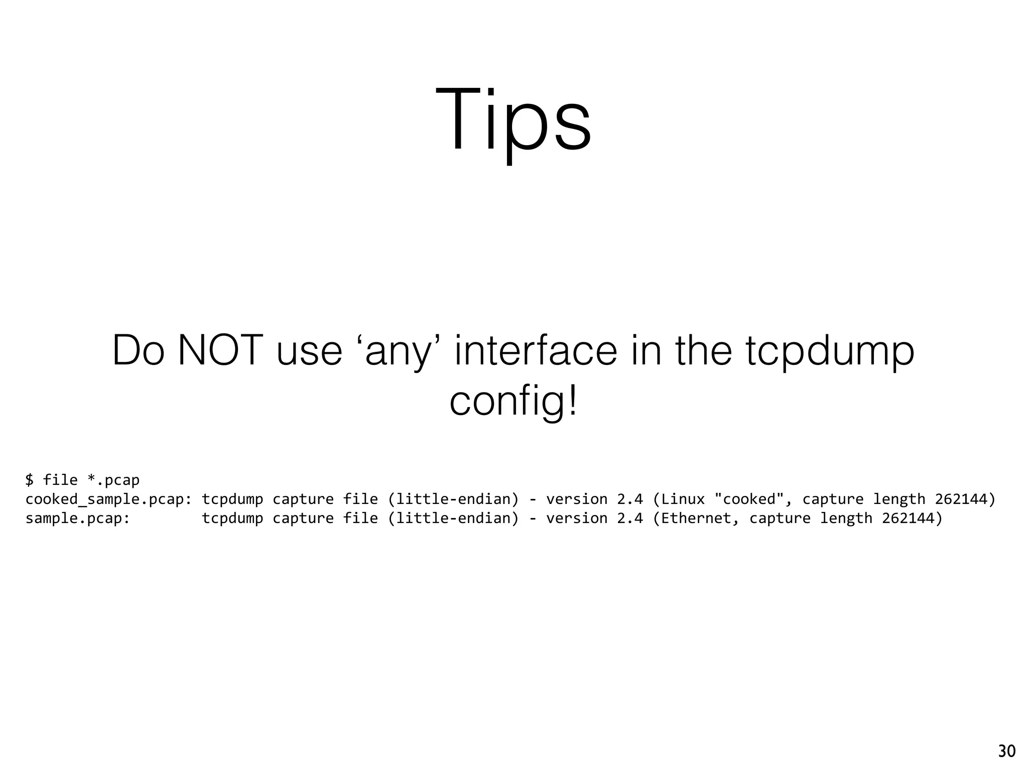 Tips
30
Do NOT use ‘any’ interface in the tcpdump
conﬁg!
$ file *.pcap
cooked_sample.pcap: tcpdump capture file (little-endian) - version 2.4 (Linux "cooked", capture length 262144)
sample.pcap: tcpdump capture file (little-endian) - version 2.4 (Ethernet, capture length 262144)
 