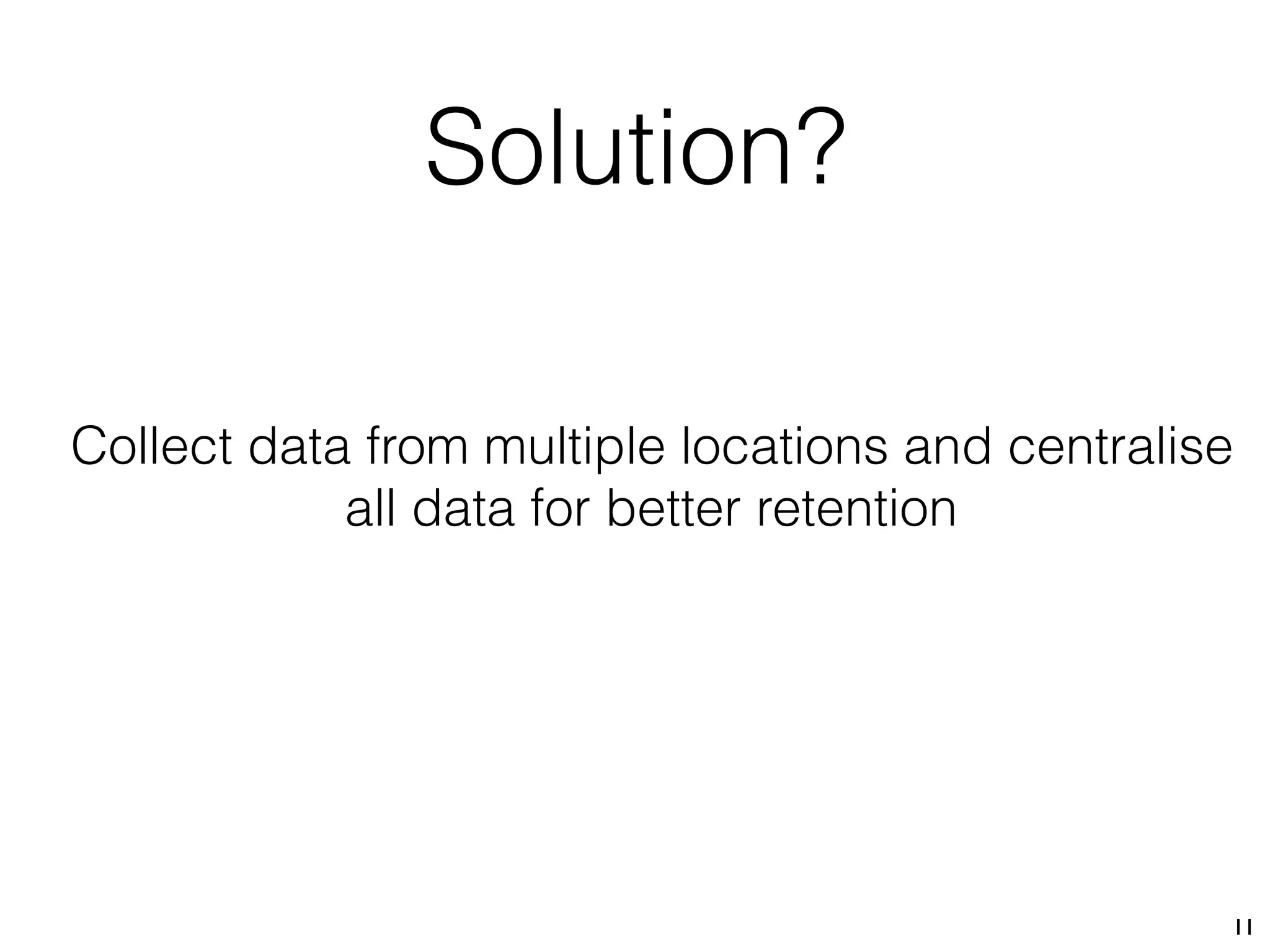 Solution?
11
Collect data from multiple locations and centralise
all data for better retention
 