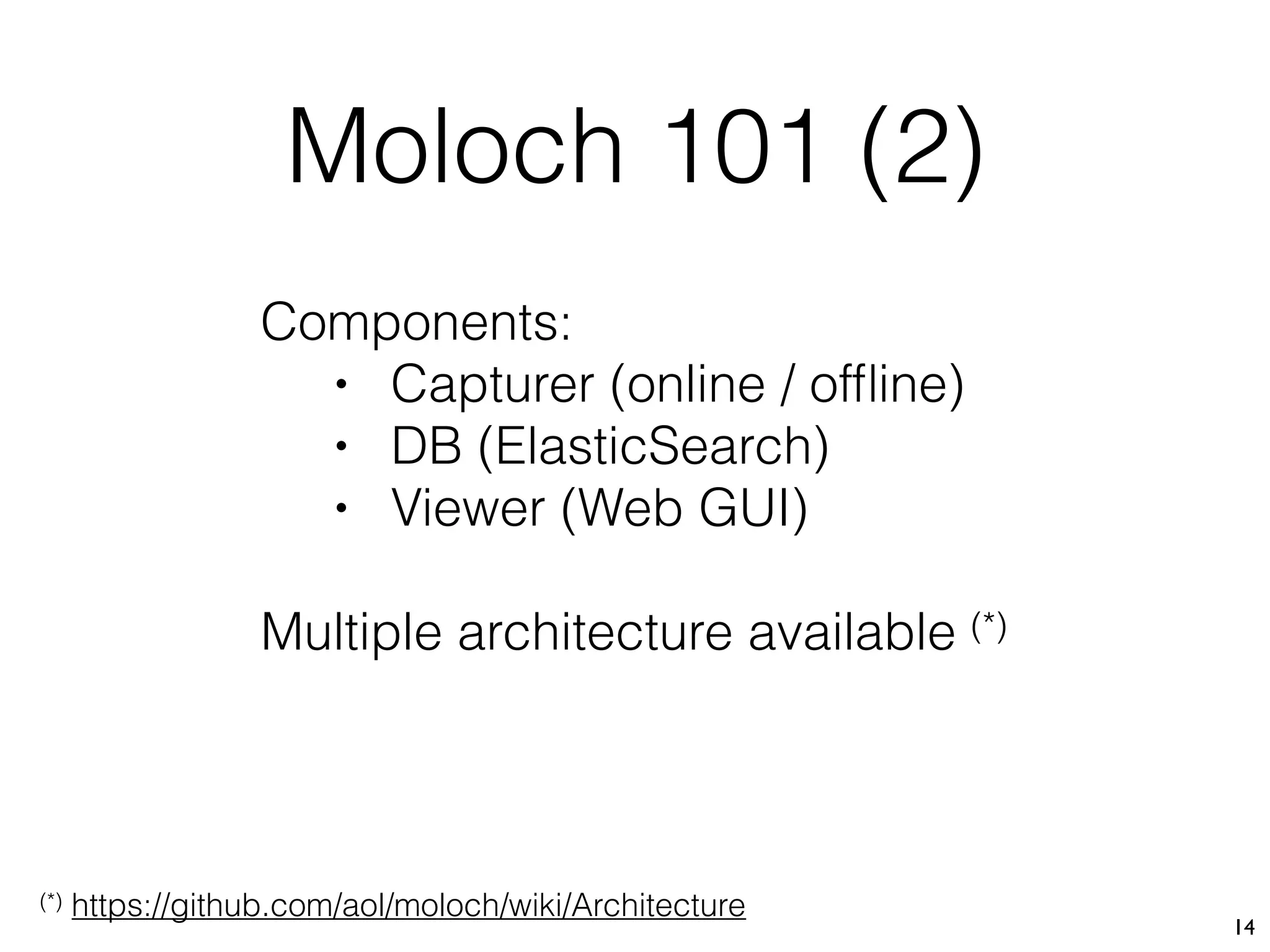 Moloch 101 (2)
14
Components:
• Capturer (online / ofﬂine)
• DB (ElasticSearch)
• Viewer (Web GUI)
Multiple architecture available (*)
(*) https://github.com/aol/moloch/wiki/Architecture
 