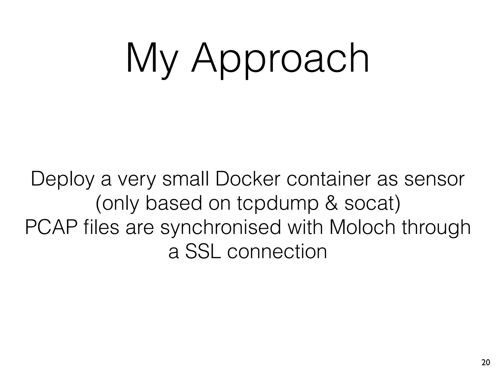 My Approach
20
Deploy a very small Docker container as sensor 
(only based on tcpdump & socat)
PCAP ﬁles are synchronised with Moloch through
a SSL connection
 