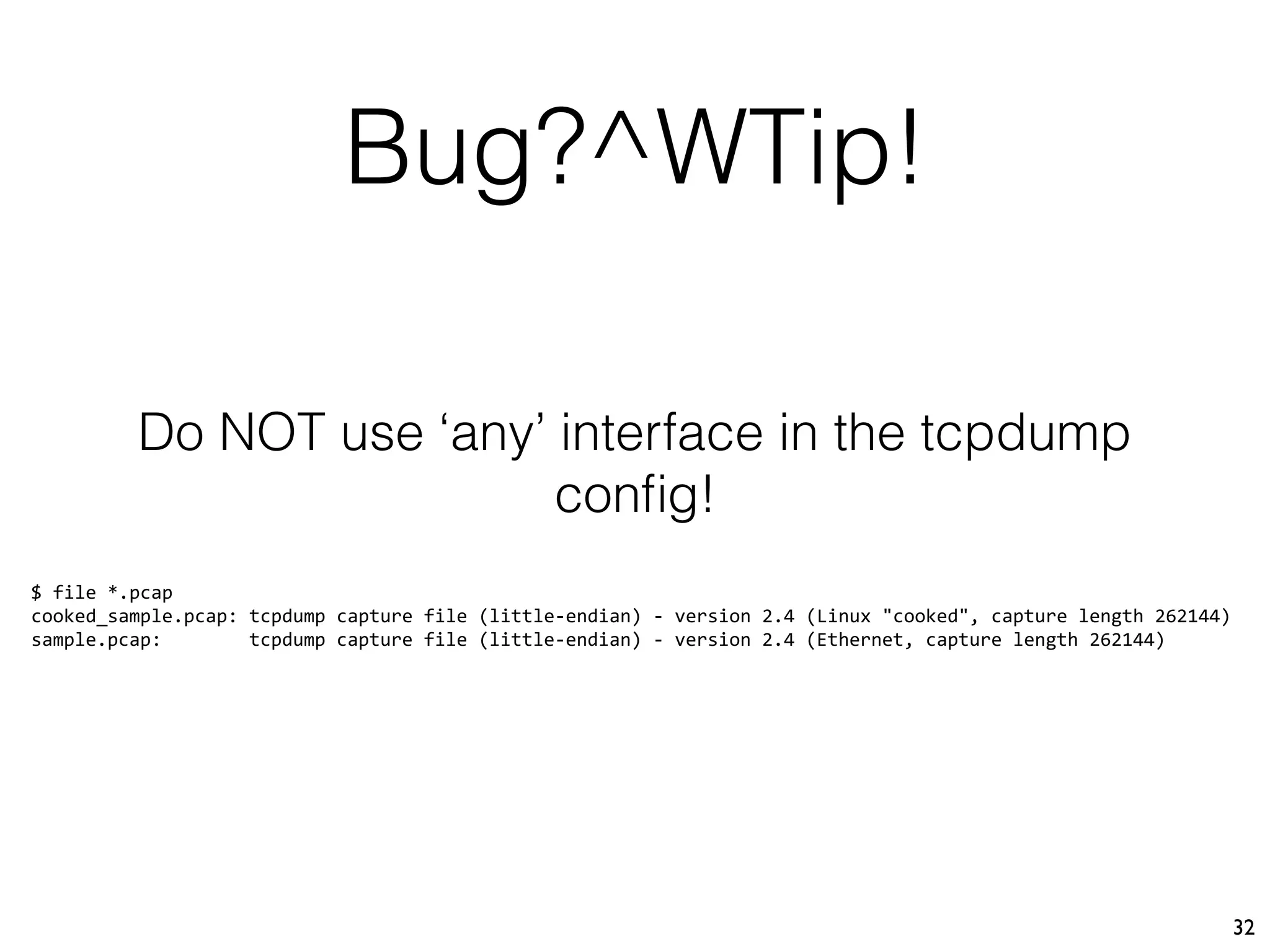 Bug?^WTip!
32
Do NOT use ‘any’ interface in the tcpdump
conﬁg!
$ file *.pcap
cooked_sample.pcap: tcpdump capture file (little-endian) - version 2.4 (Linux "cooked", capture length 262144)
sample.pcap: tcpdump capture file (little-endian) - version 2.4 (Ethernet, capture length 262144)
 