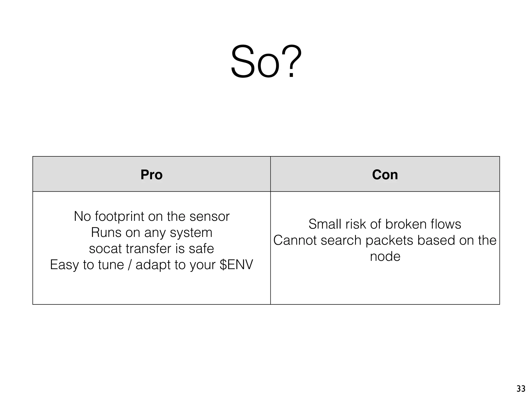33
Pro Con
No footprint on the sensor
Runs on any system
socat transfer is safe
Easy to tune / adapt to your $ENV
Small risk of broken ﬂows
Cannot search packets based on the
node
So?
 