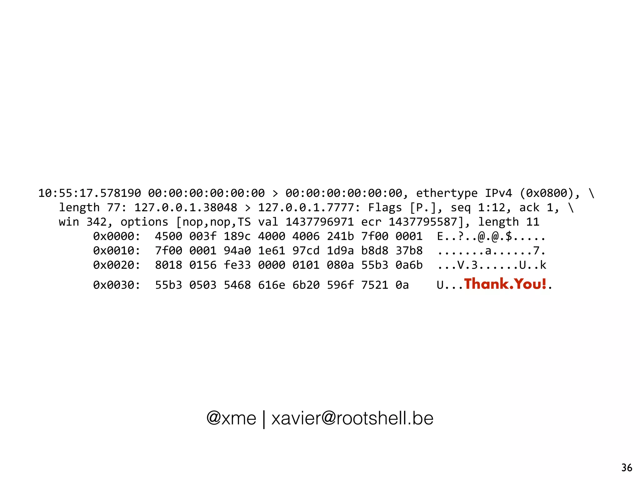 36
10:55:17.578190 00:00:00:00:00:00 > 00:00:00:00:00:00, ethertype IPv4 (0x0800), 
length 77: 127.0.0.1.38048 > 127.0.0.1.7777: Flags [P.], seq 1:12, ack 1, 
win 342, options [nop,nop,TS val 1437796971 ecr 1437795587], length 11
0x0000: 4500 003f 189c 4000 4006 241b 7f00 0001 E..?..@.@.$.....
0x0010: 7f00 0001 94a0 1e61 97cd 1d9a b8d8 37b8 .......a......7.
0x0020: 8018 0156 fe33 0000 0101 080a 55b3 0a6b ...V.3......U..k
0x0030: 55b3 0503 5468 616e 6b20 596f 7521 0a U...Thank.You!.
@xme | xavier@rootshell.be
 