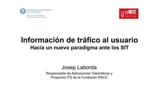 Información de tráfico al usuario
  Hacia un nuevo paradigma ante los SIT


                Josep Laborda
       Responsable de Aplicaciones Telemáticas y
         Proyectos ITS de la Fundación RACC
 