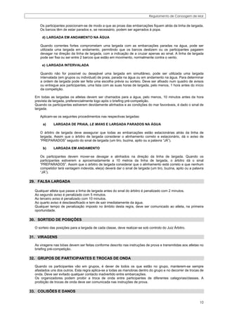 Regulamento de Canoagem de Mar


     Os participantes posicionam-se de modo a que as proas das embarcações fiquem atrás da linha de largada.
     Os barcos têm de estar parados e, se necessário, podem ser agarrados à popa.

      d) LARGADA EM ANDAMENTO NA ÁGUA

     Quando correntes fortes comprometam uma largada com as embarcações paradas na água, pode ser
     utilizada uma largada em andamento, permitindo que os barcos deslizem ou os participantes pagaiem
     devagar na direção da linha de largada, com a indicação de a cruzar apenas ao sinal. A linha de largada
     pode ser fixa ou ser entre 2 barcos que estão em movimento, normalmente contra o vento.

      e) LARGADA INTERVALADA

     Quando não for possível ou desejável uma largada em simultâneo, pode ser utilizada uma largada
     intervalada (em grupos ou individual) de praia, parada na água ou em andamento na água. Para determinar
     a ordem de largada pode ser feita uma escolha prévia ou sorteio. Deve ser afixado num quadro de avisos
     ou entregue aos participantes, uma lista com as suas horas de largada, pelo menos, 1 hora antes do início
     da competição.

  Em todas as largadas os atletas devem ser chamados para a água, pelo menos, 10 minutos antes da hora
  prevista de largada, preferencialmente logo após o briefing pré-competição.
  Quando os participantes estiverem devidamente alinhados e as condições do mar favoráveis, é dado o sinal de
  largada.

     Aplicam-se os seguintes procedimentos nas respectivas largadas:

       a)     LARGADA DE PRAIA, LE MANS E LARGADA PARADOS NA ÁGUA

     O árbitro de largada deve assegurar que todas as embarcações estão estacionárias atrás da linha de
     largada. Assim que o árbitro de largada considerar o alinhamento correto e estacionário, dá o aviso de
     “PREPARADOS” seguido do sinal de largada (um tiro, buzina, apito ou a palavra “JÁ”).

       b)     LARGADA EM ANDAMENTO

     Os participantes devem mover-se devagar e alinhados na direção da linha de largada. Quando os
     participantes estiverem a aproximadamente a 10 metros da linha de largada, o árbitro dá o sinal
     “PREPARADOS”. Assim que o árbitro de largada considerar que o alinhamento está correto e que nenhum
     competidor terá vantagem indevida, ele(a) deverá dar o sinal de largada (um tiro, buzina, apito ou a palavra
     “JÁ”).

29. FALSA LARGADA

  Qualquer atleta que passe a linha de largada antes do sinal do árbitro é penalizado com 2 minutos.
  Ao segundo aviso é penalizado com 5 minutos.
  Ao terceiro aviso é penalizado com 10 minutos.
  Ao quarto aviso é desclassificado e tem de sair imediatamente da água.
  Qualquer tempo de penalização imposto no âmbito desta regra, deve ser comunicado ao atleta, na primeira
  oportunidade.

30. SORTEIO DE POSIÇÕES

  O sorteio das posições para a largada de cada classe, deve realizar-se sob controlo do Juiz Árbitro.

31. VIRAGENS

  As viragens nas bóias devem ser feitas conforme descrito nas instruções de prova e transmitidas aos atletas no
  briefing pré-competição.

32. GRUPOS DE PARTICIPANTES E TROCAS DE ONDA

  Quando os participantes vão em grupos, é dever de todos os que estão no grupo, manterem-se sempre
  afastados uns dos outros. Esta regra aplica-se a todas as manobras dentro do grupo e no decorrer de trocas de
  onda. Deve ser evitado qualquer contacto inadvertido entre embarcações.
  Os organizadores podem proibir a troca de onda entre participantes de diferentes categorias/classes. A
  proibição de trocas de onda deve ser comunicada nas instruções de prova.

33. COLISÕES E DANOS

                                                                                                              10
 