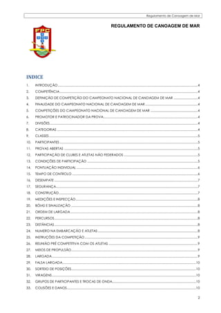 Regulamento de Canoagem de Mar


                                                                                       REGULAMENTO DE CANOAGEM DE MAR




INDICE
1.    INTRODUÇÃO .............................................................................................................................................................4
2.    COMPETÊNCIA ...........................................................................................................................................................4
3.    DEFINIÇÃO DE COMPETIÇÃO DO CAMPEONATO NACIONAL DE CANOAGEM DE MAR ...........................4
4.    FINALIDADE DO CAMPEONATO NACIONAL DE CANOAGEM DE MAR ...........................................................4
5.    COMPETIÇÕES DO CAMPEONATO NACIONAL DE CANOAGEM DE MAR .....................................................4
6.    PROMOTOR E PATROCINADOR DA PROVA..........................................................................................................4
7.    DIVISÕES ......................................................................................................................................................................4
8.    CATEGORIAS ..............................................................................................................................................................4
9.    CLASSES .......................................................................................................................................................................5
10.   PARTICIPANTES ...........................................................................................................................................................5
11.   PROVAS ABERTAS ......................................................................................................................................................5
12.   PARTICIPAÇÃO DE CLUBES E ATLETAS NÃO FEDERADOS ...................................................................................5
13.   CONDIÇÕES DE PARTICIPAÇÃO ............................................................................................................................5
14.   PONTUAÇÃO INDIVIDUAL ........................................................................................................................................6
15.   TEMPO DE CONTROLO .............................................................................................................................................6
16.   DESEMPATE .................................................................................................................................................................7
17.   SEGURANÇA ...............................................................................................................................................................7
18.   CONSTRUÇÃO ............................................................................................................................................................7
19.   MEDIÇÕES E INSPECÇÃO .........................................................................................................................................8
20.   BÓIAS E SINALIZAÇÃO ..............................................................................................................................................8
21.   ORDEM DE LARGADA ...............................................................................................................................................8
22.   PERCURSOS .................................................................................................................................................................8
23.   DISTÂNCIAS .................................................................................................................................................................8
24.   NUMERO NA EMBARCAÇÃO E ATLETAS ................................................................................................................8
25.   INSTRUÇÕES DA COMPETIÇÃO ...............................................................................................................................9
26.   REUNIÂO PRÉ COMPETITIVA COM OS ATLETAS ....................................................................................................9
27.   MEIOS DE PROPULSÃO ..............................................................................................................................................9
28.   LARGADA....................................................................................................................................................................9
29.   FALSA LARGADA......................................................................................................................................................10
30.   SORTEIO DE POSIÇÕES............................................................................................................................................10
31.   VIRAGENS..................................................................................................................................................................10
32.   GRUPOS DE PARTICIPANTES E TROCAS DE ONDA..............................................................................................10
33.   COLISÕES E DANOS.................................................................................................................................................10

                                                                                                                                                                                    2
 