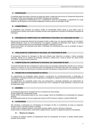 Regulamento de Canoagem de Mar




 1.    INTRODUÇÃO

A finalidade deste documento é fornecer as regras que gerem o desenrolar das provas do Campeonato Nacional de
Canoagem de Mar sob organização da Federação Portuguesa de Canoagem.
O presente regulamento complementa-se com o Regulamento Geral de Competições e regulamento de Longa
Distância, sendo aplicado com as devidas adaptações a todas a provas de Canoagem de Mar.


 2.    COMPETÊNCIA

A competência para resolução de qualquer conflito de interpretação destas regras ou para definir quais os
procedimentos a adoptar caso existam situações omissas neste regulamento é sempre da Federação Portuguesa de
Canoagem.


 3.    DEFINIÇÃO DE COMPETIÇÃO DO CAMPEONATO NACIONAL DE CANOAGEM DE MAR

Nas provas do Campeonato Nacional de Canoagem de Mar o atleta corre, em percursos definidos, em mar aberto,
preferencialmente a favor do vento (downwind), com largada e chegada em diferentes locais. Baías e estuários
podem ser utilizados desde que a sua localização possibilite a existência de ondas.
Os percursos devem ser escolhidos para testar a habilidade dos participantes para usar as condições da água e
vento a seu favor.


 4.    FINALIDADE DO CAMPEONATO NACIONAL DE CANOAGEM DE MAR

O Campeonato Nacional de Canoagem de Mar será utilizado para determinar os atletas e clubes campeões
nacionais, através de um sistema de pontuação individual e coletiva para o qual se pontua nas várias provas
promovidas ao longo da época desportiva.

 5.    COMPETIÇÕES DO CAMPEONATO NACIONAL DE CANOAGEM DE MAR

O Campeonato Nacional será constituído por várias provas com pontuação independente. Deverão ser no mínimo 4
provas e no máximo 10, com um intervalo mínimo de realização de 2 semanas entre cada uma, excepto se forem
realizadas num mesmo fim de semana ou feriados nacionais à sexta-feira ou segunda-feira, em locais próximos.

 6.    PROMOTOR E PATROCINADOR DA PROVA

Os organizadores da competição podem associar o nome/marca do promotor/patrocinador à designação da
competição e a federação adoptará essa designação na divulgação da regata junto dos seus associados e perante a
comunicação social.
Os organizadores da competição podem impor aos participantes a colocação obrigatória nas embarcações de
publicidade dos patrocinadores principais do evento bem como a utilização de colete publicitário a utilizar por cima
do colete salva-vidas.

 7.    DIVISÕES

O Campeonato Nacional de canoagem de mar é constituído por duas divisões.
Divisão OCEAN SKI: embarcações surfski
Divisão OPEN: embarcações kayak de mar, canoa outrigger, Stand Up PaddelBoard com participação em categoria
absoluta.
As embarcações kayak de mar de 2 lugares até à época de 2015 inclusive, integram a divisão OCEAN SKI.

 8.    CATEGORIAS

São admitidas à participação em Competições de Canoagem de Mar os competidores de todas as categorias,
excepto mínimos, menores e Infantis e Iniciados.
É ainda criada a categoria Absoluta, onde podem participar atletas Juniores, Seniores e Veteranos.
Existirá ainda um ranking Sub23, criado dentro categoria Sénior, previsto no regulamento geral de Competições.

      8.1.   Mudança de categoria

A mudança de categoria obedece ao Regulamento Geral de Competições. No entanto, os atletas cadetes podem
competir como juniores.


                                                                                                                  4
 
