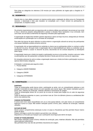 Regulamento de Canoagem de Mar


  Para todas as categorias de veteranos 2:30 minutos por cada quilómetro da regata após a chegada do 1º
  classificado.

16. DESEMPATE

  Quando dois ou mais atletas somarem os mesmos pontos após a realização da última prova do Campeonato
  nacional, o desempate é feito pelo resultado na competição com o maior número de participantes do
  campeonato, na respetiva classe.

17. SEGURANÇA

  Os primeiros responsáveis pela sua segurança são os próprios atletas que participam nas provas por sua conta
  e risco e devem-se preparar adequadamente e possuir a robustez física necessária à sua conclusão, bem
  como fazer uso de todos os elementos de segurança indicados pela organização.

  A organização da regata deve também garantir segurança e apoio ao longo da prova, assegurada por diversas
  embarcações em coordenação com a comissão de competição.

  Para além dos barcos de apoio referidos no ponto anterior a organização colocará ao serviço dos participantes
  uma equipa habilitada a prestar primeiros socorros.

  A organização não se responsabilizará por acidentes ou danos que os participantes sofram ou venham a sofrer
  no decorrer da prova. De igual modo a organização não se responsabilizará por danos ou acidentes que os
  participantes venham a causar no decorrer da prova, decorrentes de má conduta desportiva ou desrespeito
  pelas regras.

  A organização reserva-se o direito de impedir a participação na prova ou de recolher, durante o percurso, todos
  os participantes que não apresentem condições técnicas e físicas para terminar a prova em segurança.

  Em situações extremas de vento e ondas a organização reserva-se o direito de limitar a participação na prova a
  apenas determinadas categorias.

  A limitação é ponderada pela seguinte ordem:
  1. Provas Abertas

  2. Categoria JÚNIOR FEMININO

  3. Categoria JÚNIOR

  4. Categorias VETERANOS



18. CONSTRUÇÃO

  SURFSKIS
  Todas as embarcações serão barcos onde o participante se senta, com um compartimento estanque e com
  extração involuntária da água (drenos de auto exaustão para escoar água). Não existem restrições quanto à
  forma, peso, métodos de construção, materiais utilizados e mecanismos de viragem.
  Todas as embarcações devem ter um ponto rijo na zona do cockpit para fixação de um cabo de segurança
  (“leash”).
  Todas as aberturas existentes no casco, que tenham mais de 12mm de diâmetro (drenos ou ventiladores) têm
  de ter uma cobertura fixa.

  CANOAS OUTRIGGERS
  A canoa será mono casco emparelhada com um ou dois apoios laterais, com pelo menos um compartimento
  estanque à proa ou à popa. Não existem restrições quanto à forma, peso, métodos de construção, materiais
  utilizados.

  KAYAKS DE MAR
  Devem possuir compartimentos estanques à proa e à popa ou flutuadores que lhes permitam flutuar mesmo
  cheias de água.
  Possuir uma pega ou ponto duro exterior que permita o seu reboque.
  Dispositivos ou finca-pés que impeçam que o participante escorregue para dentro do kayak.

  STAND UP PADDLEBOARDS
  Não existem restrições quanto à forma, métodos de construção, peso, materiais utilizados. Não são permitidos
  cascos gémeos (catamarans).
  São permitidos finos mas não são permitidos mecanismos de viragem.
                                                                                                             7
 
