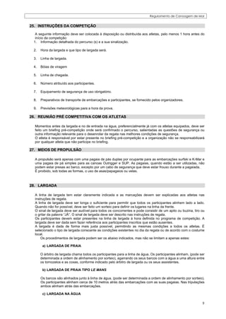 Regulamento de Canoagem de Mar


25. INSTRUÇÕES DA COMPETIÇÃO

  A seguinte informação deve ser colocada à disposição ou distribuída aos atletas, pelo menos 1 hora antes do
  início da competição:
 1. Informação detalhada do percurso (s) e a sua sinalização.

 2.   Hora da largada e que tipo de largada será.

 3.   Linha de largada.

 4.   Bóias de viragem

 5.   Linha de chegada.

 6.   Número atribuído aos participantes.

 7.   Equipamento de segurança de uso obrigatório.

 8.   Preparativos de transporte de embarcações e participantes, se fornecido pelos organizadores.

 9.   Previsões meteorológicas para a hora da prova.

26. REUNIÂO PRÉ COMPETITIVA COM OS ATLETAS

  Momentos antes da largada e no de entrada na água, preferencialmente já com os atletas equipados, deve ser
  feito um briefing pré-competição onde será confirmado o percurso, salientadas as questões de segurança ou
  outra informação relevante para o desenrolar da regata nas melhores condições de segurança.
  O atleta é responsável por estar presente no briefing pré-competição e a organização não se responsabilizará
  por qualquer atleta que não participe no briefing.

27. MEIOS DE PROPULSÃO

  A propulsão será apenas com uma pagaia de pás duplas por ocupante para as embarcações surfski e K-Mar e
  uma pagaia de pá simples para as canoas Outrigger e SUP. As pagaias, quando estão a ser utilizadas, não
  podem estar presas ao barco, excepto por um cabo de segurança que deve estar frouxo durante a pagaiada.
  É proibido, sob todas as formas, o uso de asas/papagaios ou velas.



28. LARGADA

  A linha de largada tem estar claramente indicada e as marcações devem ser explicadas aos atletas nas
  instruções de regata.
  A linha de largada deve ser longa o suficiente para permitir que todos os participantes alinhem lado a lado.
  Quando não for possível, deve ser feito um sorteio para definir os lugares na linha da frente.
  O sinal de largada deve ser audível para todos os concorrentes e pode consistir de um apito ou buzina, tiro ou
  o gritar da palavra “JÁ”. O sinal de largada deve ser descrito nas instruções de regata.
  Os participantes devem estar presentes na linha de largada à hora definida no programa de competição. A
  largada deve ser dada sem fazer referência aos participantes inscritos que estão ausentes.
  A largada é dada de forma mais justa possível, permitindo as mesmas condições a todos os atletas. É
  selecionado o tipo de largada consoante as condições existentes no dia da regata ou de acordo com o costume
  local.
      Os procedimentos de largada podem ser os abaixo indicados, mas não se limitam a apenas estes:

       a) LARGADA DE PRAIA

      O árbitro de largada chama todos os participantes para a linha de água. Os participantes alinham, (pode ser
      determinada a ordem de alinhamento por sorteio), agarrando os seus barcos com a água a uma altura entre
      os tornozelos e as coxas, conforme indicado pelo árbitro de largada ou os seus assistentes.

       b) LARGADA DE PRAIA TIPO LE MANS

      Os barcos são alinhados junto à linha de água. (pode ser determinada a ordem de alinhamento por sorteio).
      Os participantes alinham cerca de 10 metros atrás das embarcações com as suas pagaias. Nas tripulações
      ambos alinham atrás das embarcações.

       c) LARGADA NA ÁGUA

                                                                                                               9
 