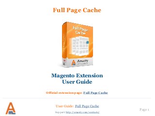 User Guide: Full Page Cache
Page 1
Full Page Cache
Magento Extension
User Guide
Official extension page: Full Page Cache
Support: http://amasty.com/contacts/
 